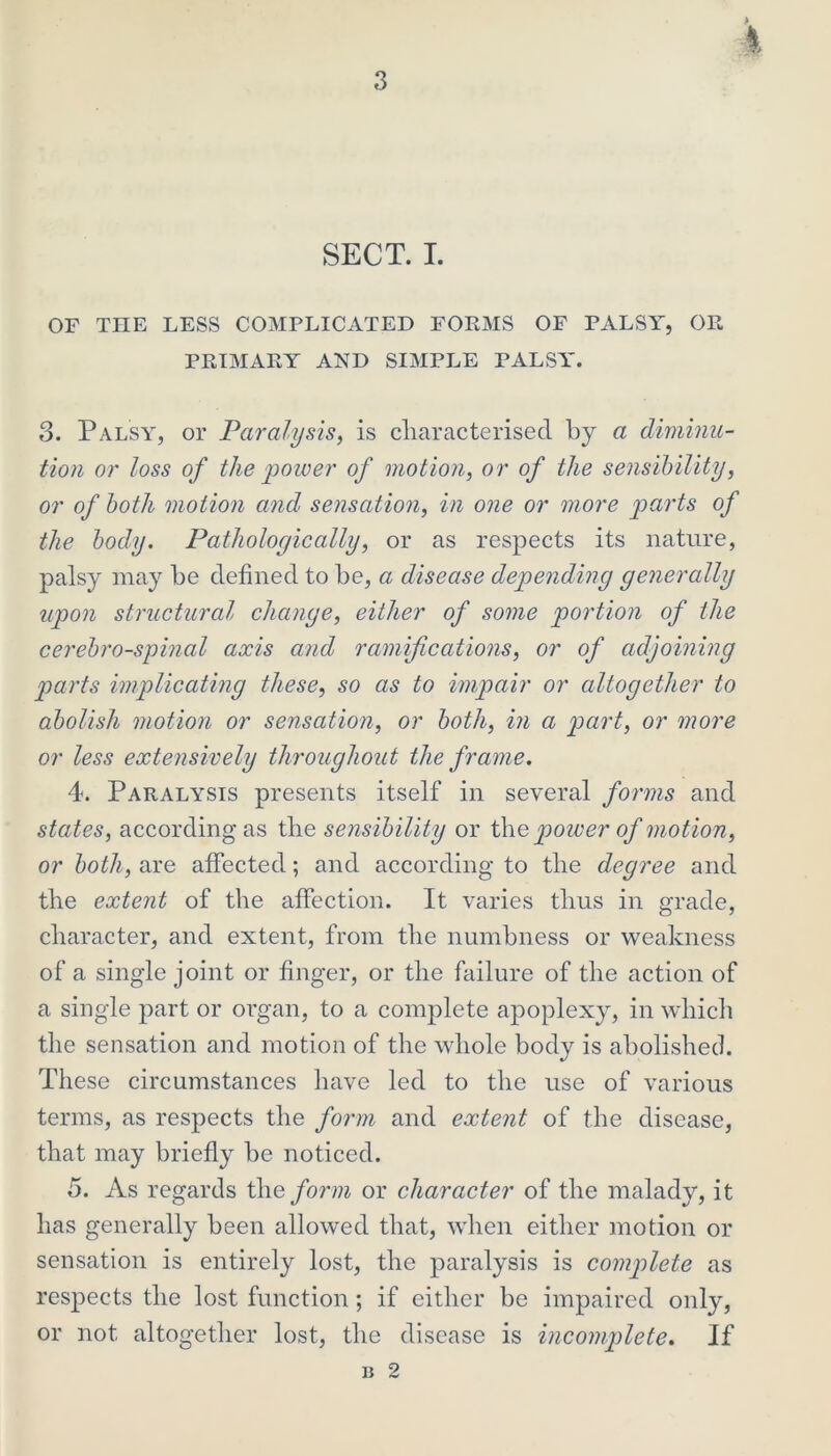 4 SECT. I. OF THE LESS COMPLICATED FORMS OF PALSY, OR PRIMARY AND SIMPLE PALS A’. 3. Palsy, or Paralysis, is characterised by a diminu- tion or loss of the power of motion, or of the sensibility, or of both motion and sensation, in one or more parts of the body. Pathologically, or as respects its nature, palsy may be defined to be, a disease depending generally upon structural change, either of some portion of the cerebrospinal axis and ramifications, or of adjoining parts implicating these, so as to impair or altogether to abolish motion or sensation, or both, in a part, or more or less extensively throughout the frame. 4. Paralysis presents itself in several forms and states, according as the sensibility or the power of motion, or both, are affected; and according to the degree and the extent of the affection. It varies thus in grade, character, and extent, from the numbness or weakness of a single joint or finger, or the failure of the action of a single part or organ, to a complete apoplexy, in which the sensation and motion of the whole body is abolished. These circumstances have led to the use of various terms, as respects the form and extent of the disease, that may briefly be noticed. 5. As regards the form or character of the malady, it has generally been allowed that, when either motion or sensation is entirely lost, the paralysis is complete as respects the lost function; if either be impaired onl}', or not altogether lost, the disease is incomplete. If