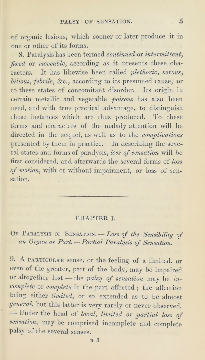 of organic lesions, which sooner or later produce it in one or other of its forms. 8. Paralysis has been termed continued or intermittent, fieced or moveable, according as it presents these cha- racters. It has likewise been called 'plethoric, serous, bilious, febrile, &c., according to its presumed cause, or to these states of concomitant disorder. Its origin in certain metallic and vegetable poisons has also been used, and with true practical advantage, to distinguish those instances which are thus produced. To these forms and characters of the malady attention will be directed in the sequel, as wrell as to the complications presented by them in practice. In describing the seve- ral states and forms of paralysis, loss of sensation will be first considered, and afterwards the several forms of loss of motion, with or without impairment, or loss of sen- sation. CHAPTER I. Of Paralysis of Sensation. — Loss of the Sensibility of an Organ or Part. — Partial Paralysis of Sensation. 9. A particular sense, or the feeling of a limited, or even of the greater, part of the body, may be impaired or altogether lost — the palsy of sensation may be in- complete or complete in the part affected ; the affection being either limited, or so extended as to be almost general, but this latter is very rarely or never observed. Under the head of local, limited or partial loss of sensation, may be comprised incomplete and complete palsy of the several senses.