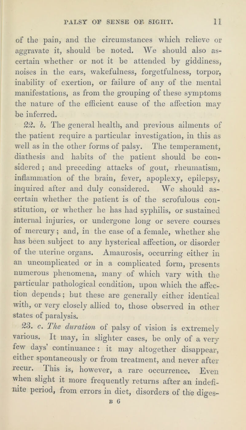 of tlie pain, and the circumstances which relieve or aggravate it, should he noted. We should also as- certain whether or not it he attended hy giddiness, noises in the ears, wakefulness, forgetfulness, torpor, inability of exertion, or failure of any of the mental manifestations, as from the grouping of these symptoms the nature of the efficient cause of the affection may be inferred. 22. b. The general health, and previous ailments of the patient require a particular investigation, in this as well as in the other forms of palsy. The temperament, diathesis and habits of the patient should be con- sidered ; and preceding attacks of gout, rheumatism, inflammation of the brain, fever, apoplexy, epilepsy, inquired after and duly considered. We should as- certain whether the patient is of the scrofulous con- stitution, or whether he has had syphilis, or sustained internal injuries, or undergone long or severe courses of mercury; and, in the case of a female, whether she has been subject to any hysterical affection, or disorder of the uterine organs. Amaurosis, occurring either in an uncomplicated or in a complicated form, presents numerous phenomena, many of which vary with the particular pathological condition, upon which the affec- tion depends; but these are generally either identical with, or very closely allied to, those observed in other states of paralysis. 2o. c. The duration of palsy of vision is extremely various. It may, in slighter cases, be only of a very few days continuance: it may altogether disappear, either spontaneously or from treatment, and never after recur. This is, however, a rare occurrence. Even when slight it more frequently returns after an indefi- nite period, from errors in diet, disorders of the diges-