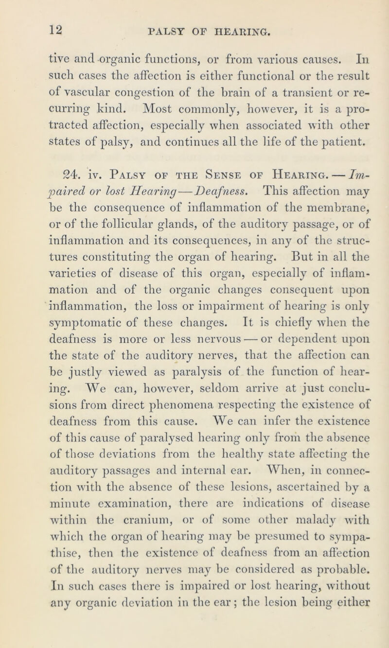 tive ancl organic functions, or from various causes. In such cases the affection is either functional or the result of vascular congestion of the brain of a transient or re- curring kind. Most commonly, however, it is a pro- tracted affection, especially when associated with other states of palsy, and continues all the life of the patient. 24. iv. Palsy of the Sense of Hearing. — Im- paired or lost Hearing—Deafness. This affection may he the consequence of inflammation of the membrane, or of the follicular glands, of the auditory passage, or of inflammation and its consequences, in any of the struc- tures constituting the organ of hearing. But in all the varieties of disease of this organ, especially of inflam- mation and of the organic changes consequent upon inflammation, the loss or impairment of hearing is only symptomatic of these changes. It is chiefly when the deafness is more or less nervous — or dependent upon the state of the auditory nerves, that the affection can he justly viewed as paralysis of the function of hear- ing. We can, however, seldom arrive at just conclu- sions from direct phenomena respecting the existence of deafness from this cause. We can infer the existence of this cause of paralysed hearing onty from the absence of those deviations from the healthy state affecting the auditory passages and internal ear. When, in connec- tion with the absence of these lesions, ascertained by a minute examination, there are indications of disease within the cranium, or of some other malady with which the organ of hearing may be presumed to sympa- thise, then the existence of deafness from an affection of the auditory nerves may he considered as probable. In such cases there is impaired or lost hearing, without any organic deviation in the ear; the lesion being either