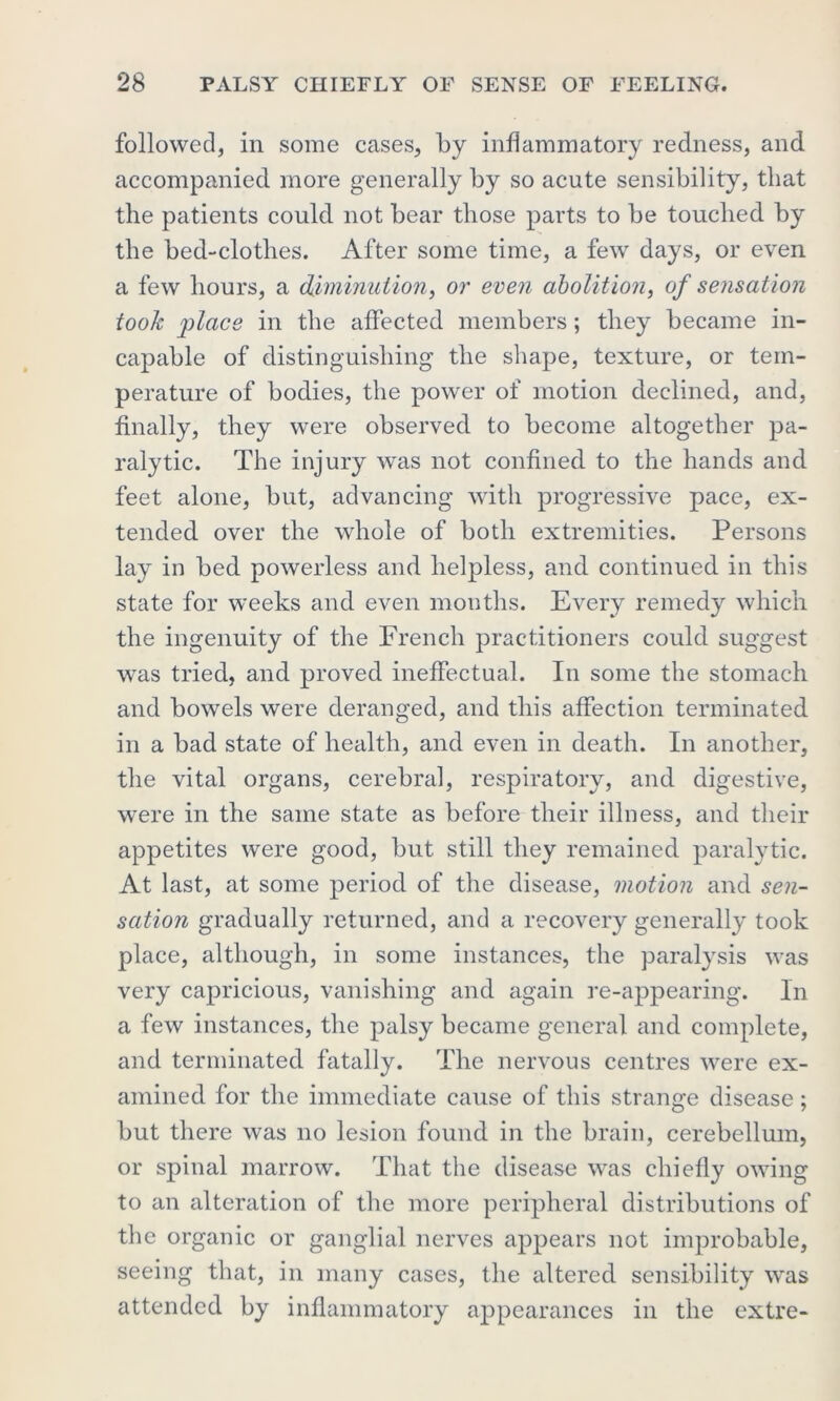 followed, in some cases, by inflammatory redness, and accompanied more generally by so acute sensibility, that the patients could not bear those parts to be touched by the bed-clothes. After some time, a few days, or even a few hours, a diminution, or even abolition, of sensation took place in the affected members; they became in- capable of distinguishing the shape, texture, or tem- perature of bodies, the power of motion declined, and, finally, they were observed to become altogether pa- ralytic. The injury was not confined to the hands and feet alone, but, advancing with progressive pace, ex- tended over the whole of both extremities. Persons lay in bed powerless and helpless, and continued in this state for weeks and even months. Every remedy which the ingenuity of the French practitioners could suggest was tried, and proved ineffectual. In some the stomach and bowels were deranged, and this affection terminated in a bad state of health, and even in death. In another, the vital organs, cerebral, respiratory, and digestive, were in the same state as before their illness, and their appetites were good, but still they remained paralytic. At last, at some period of the disease, motion and sen- sation gradually returned, and a recovery generally took place, although, in some instances, the paralysis was very capricious, vanishing and again re-appearing. In a few instances, the palsy became general and complete, and terminated fatally. The nervous centres were ex- amined for the immediate cause of this strange disease; but there was no lesion found in the brain, cerebellum, or spinal marrow. That the disease was chiefly owing to an alteration of the more peripheral distributions of the organic or ganglial nerves appears not improbable, seeing that, in many cases, the altered sensibility was attended by inflammatory appearances in the extre-