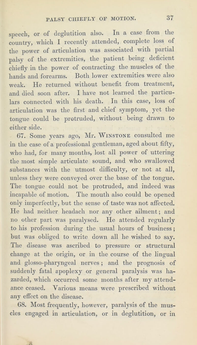 speech, or of deglutition also. In a case from the country, which I recently attended, complete loss of the power of articulation was associated with partial palsy of the extremities, the patient being deficient chiefly in the power of contracting the muscles of the hands and forearms. Both lower extremities were also weak. He returned without benefit from treatment, and died soon after. I have not learned the particu- lars connected with his death. In this case, loss of articulation was the first and chief symptom, yet the tongue could be protruded, without being drawn to either side. 67. Some years ago, Mr. Winstone consulted me in the case of a professional gentleman, aged about fifty, who had, for many months, lost all power of uttering the most simple articulate sound, and who swallowed substances with the utmost difficulty, or not at all, unless they were conveyed over the base of the tongue. The tongue could not be protruded, and indeed was incapable of motion. The mouth also could be opened only imperfectly, but the sense of taste was not affected. He had neither headach nor any other ailment; and no other part was paralysed. He attended regularly to his profession during the usual hours of business; but was obliged to write down all he wished to say. The disease was ascribed to pressure or structural change at the origin, or in the course of the lingual and glosso-pharyngeal nerves; and the prognosis of suddenly fatal apoplexy or general paralysis was ha- zarded, which occurred some months after my attend- ance ceased. Various means were prescribed without any effect on the disease. 68. Most frequently, however, paralysis of the mus- cles engaged in articulation, or in deglutition, or in