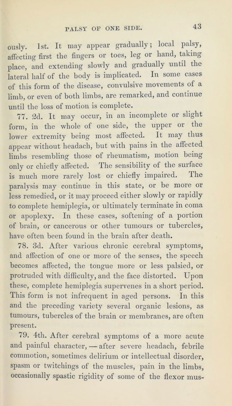 ously. 1st. It may appear gradually; local palsy, affecting first the fingers or toes, leg or hand, taking place, and extending slowly and gradually until the lateral half of the body is implicated. In some cases of this form of the disease, convulsive movements of a limb, or even of both limbs, are remarked, and continue until the loss of motion is complete. 77. 2d. It may occur, in an incomplete or slight form, in the whole of one side, the upper or the lower extremity being most affected. It may thus appear without headach, but with pains in the affected limbs resembling those of rheumatism, motion being only or chiefly affected. The sensibility of the surface is much more rarely lost or chiefly impaired. The paralysis may continue in this state, or be more or less remedied, or it may proceed either slowly or rapidly to complete hemiplegia, or ultimately terminate in coma or apoplexy. In these cases, softening of a portion of brain, or cancerous or other tumours or tubercles, have often been found in the brain after death. 78. 3d. After various chronic cerebral symptoms, and affection of one or more of the senses, the speech becomes affected, the tongue more or less palsied, or protruded with difficulty, and the face distorted. Upon these, complete hemiplegia supervenes in a short period. This form is not infrequent in aged persons. In this and the preceding variety several organic lesions, as tumours, tubercles of the brain or membranes, are often present. 79. 4th. After cerebral symptoms of a more acute and painful character, — after severe headach, febrile commotion, sometimes delirium or intellectual disorder, spasm or twitchings of the muscles, pain in the limbs, occasionally spastic rigidity of some of the flexor mus-