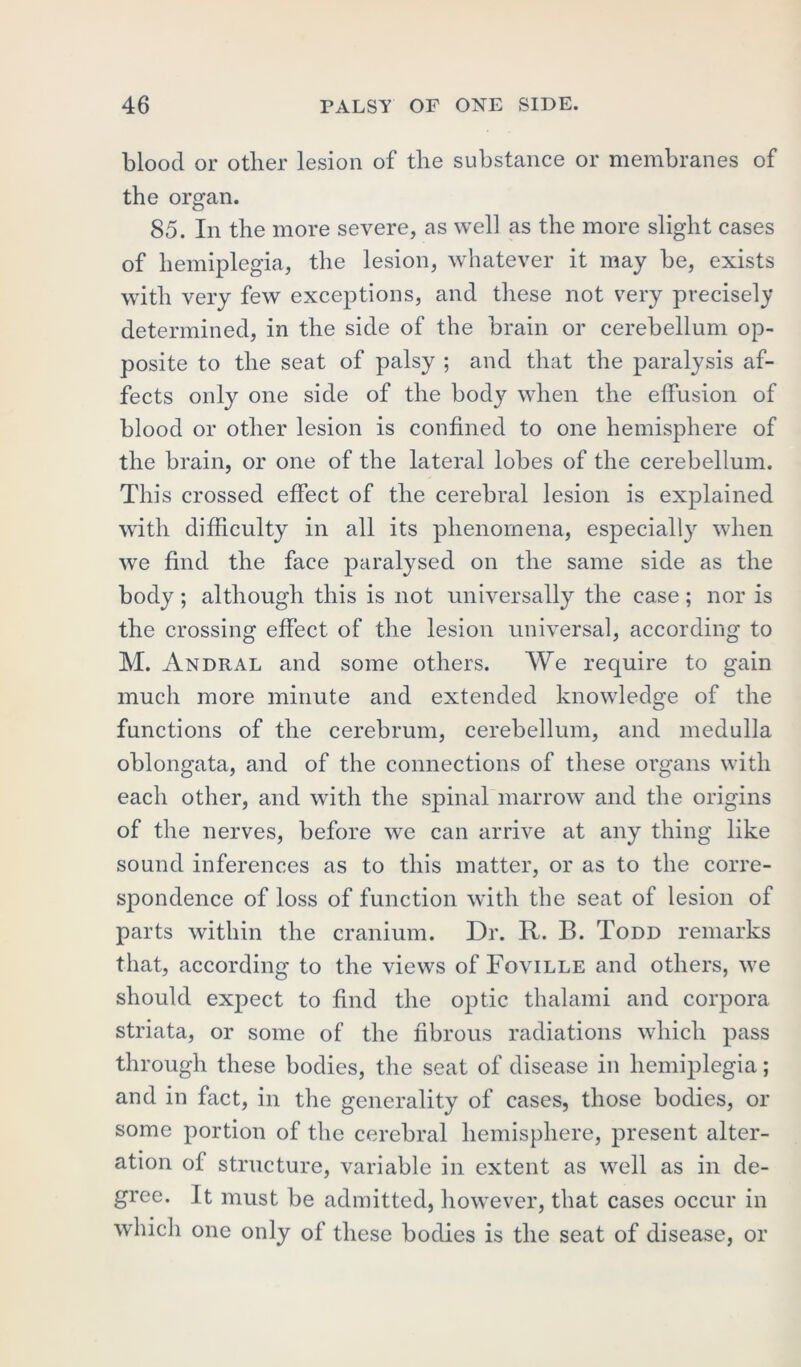 blood or other lesion of the substance or membranes of the organ. 85. In the more severe, as well as the more slight cases of hemiplegia, the lesion, whatever it may be, exists with very few exceptions, and these not very precisely determined, in the side of the brain or cerebellum op- posite to the seat of palsy ; and that the paralysis af- fects only one side of the body when the effusion of blood or other lesion is confined to one hemisphere of the brain, or one of the lateral lobes of the cerebellum. This crossed effect of the cerebral lesion is explained with difficulty in all its phenomena, especially when we find the face paralysed on the same side as the body; although this is not universally the case; nor is the crossing effect of the lesion universal, according to M. Andral and some others. We require to gain much more minute and extended knowledge of the functions of the cerebrum, cerebellum, and medulla oblongata, and of the connections of these organs with each other, and with the spinal marrow and the origins of the nerves, before we can arrive at any thing like sound inferences as to this matter, or as to the corre- spondence of loss of function with the seat of lesion of parts within the cranium. Dr. R. B. Todd remarks that, according to the views of Foville and others, we should expect to find the optic thalami and corpora striata, or some of the fibrous radiations which pass through these bodies, the seat of disease in hemiplegia; and in fact, in the generality of cases, those bodies, or some portion of the cerebral hemisphere, present alter- ation of structure, variable in extent as well as in de- gree. It must be admitted, however, that cases occur in which one only of these bodies is the seat of disease, or