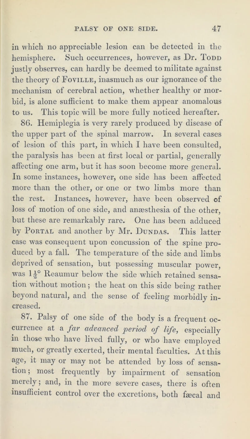 in which no appreciable lesion can be detected in the hemisphere. Such occurrences, however, as Dr. Todd justly observes, can hardly be deemed to militate against the theory of Foville, inasmuch as our ignorance of the mechanism of cerebral action, whether healthy or mor- bid, is alone sufficient to make them appear anomalous to us. This topic will be more fully noticed hereafter. 86. Hemiplegia is very rarely produced by disease of the upper part of the spinal marrow. In several cases of lesion of this part, in which I have been consulted, the paralysis has been at first local or partial, generally affecting one arm, but it has soon become more general. In some instances, however, one side has been affected more than the other, or one or two limbs more than the rest. Instances, however, have been observed of loss of motion of one side, and anaesthesia of the other, but these are remarkably rare. One has been adduced by Portal and another by Mr. Dundas. This latter case was consequent upon concussion of the spine pro- duced by a fall. The temperature of the side and limbs deprived of sensation, but possessing muscular power, was 1 Reaumur below the side which retained sensa- tion without motion; the heat on this side being rather beyond natural, and the sense of feeling morbidly in- creased. 87. Palsy of one side of the body is a frequent oc- currence at a far advanced period of life, especially in those who have lived fully, or who have employed much, or greatly exerted, their mental faculties. At this age, it may or may not be attended by loss of sensa- tion ; most frequently by impairment of sensation merely; and, in the more severe cases, there is often insufficient control over the excretions, both faecal and