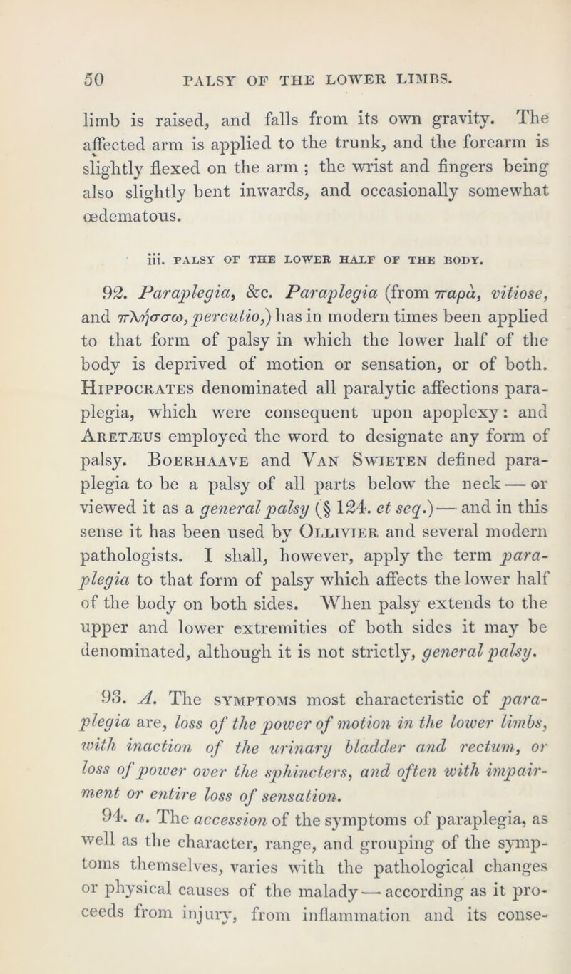 limb is raised, and falls from its own gravity. The affected arm is applied to the trunk, and the forearm is slightly flexed on the arm ; the wrist and fingers being also slightly bent inwards, and occasionally somewhat oedematous. iii. palsy or the lower half of the body. 92. Paraplegia, &c. Paraplegia (from 7rapd, vitiose, and TrXgo-ao), percutio,) has in modern times been applied to that form of palsy in which the lower half of the body is deprived of motion or sensation, or of both. Hippocrates denominated all paralytic affections para- plegia, which were consequent upon apoplexy: and Aret^eus employed the word to designate any form of palsy. Boerhaave and Van Swieten defined para- plegia to be a palsy of all parts below the neck — or viewed it as a general palsy (§ 124. et seq.)— and in this sense it has been used by Ollivjer and several modern pathologists. I shall, however, apply the term para- plegia to that form of palsy which affects the lower half of the body on both sides. When palsy extends to the upper and lower extremities of both sides it may be denominated, although it is not strictly, general palsy. 93. A. The symptoms most characteristic of para- plegia are, loss of the power of motion in the lower limbs, with inaction of the urinary bladder and rectum, or loss of power over the sphincters, and often ivith impair- ment or entire loss of sensation. 94. a. The accession of the symptoms of paraplegia, as well as the character, range, and grouping of the symp- toms themselves, varies with the pathological changes or physical causes of the malady — according as it pro- ceeds from injury, from inflammation and its conse-