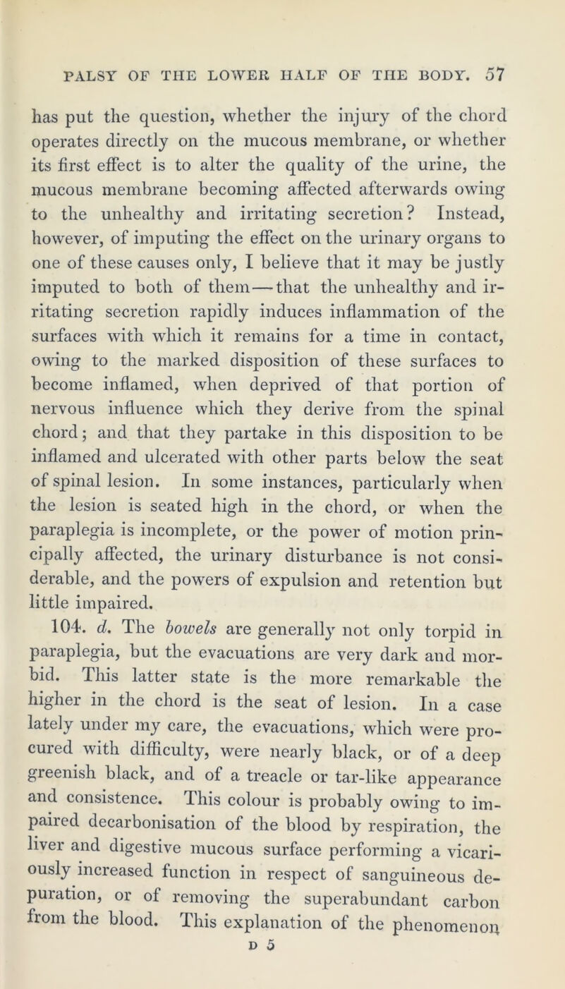 has put the question, whether the injury of the chord operates directly on the mucous membrane, or whether its first effect is to alter the quality of the urine, the mucous membrane becoming affected afterwards owing to the unhealthy and irritating secretion? Instead, however, of imputing the effect on the urinary organs to one of these causes only, I believe that it may be justly imputed to both of them—that the unhealthy and ir- ritating secretion rapidly induces inflammation of the surfaces with which it remains for a time in contact, owing to the marked disposition of these surfaces to become inflamed, when deprived of that portion of nervous influence which they derive from the spinal chord; and that they partake in this disposition to be inflamed and ulcerated with other parts below the seat of spinal lesion. In some instances, particularly when the lesion is seated high in the chord, or when the paraplegia is incomplete, or the power of motion prin- cipally affected, the urinary disturbance is not consi- derable, and the powers of expulsion and retention but little impaired. 104. d. The bowels are generally not only torpid in paraplegia, but the evacuations are very dark and mor- bid. This latter state is the more remarkable the higher in the chord is the seat of lesion. In a case lately under my care, the evacuations, which were pro- cured with difficulty, were nearly black, or of a deep gieenish black, and of a treacle or tar-like appearance and consistence. This colour is probably owing to im- paired decarbonisation of the blood by respiration, the liver and digestive mucous surface performing a vicari- ously increased function in respect of sanguineous de- puration, or of removing the superabundant carbon from the blood. This explanation of the phenomenon d 5