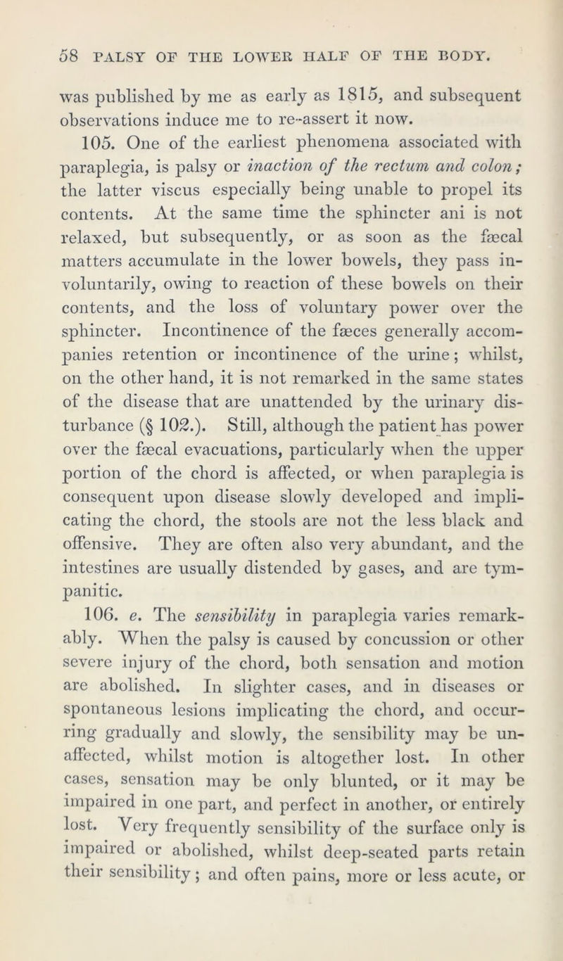 was published by me as early as 1815, and subsequent observations induce me to re-assert it now. 105. One of the earliest phenomena associated with paraplegia, is palsy or inaction of the rectum and colon; the latter viscus especially being unable to propel its contents. At the same time the sphincter ani is not relaxed, but subsequently, or as soon as the fsecal matters accumulate in the lower bowels, they pass in- voluntarily, owing to reaction of these bowels on their contents, and the loss of voluntary power over the sphincter. Incontinence of the faeces generally accom- panies retention or incontinence of the urine; whilst, on the other hand, it is not remarked in the same states of the disease that are unattended by the urinary dis- turbance (§ 102.). Still, although the patient has power over the faecal evacuations, particularly when the upper portion of the chord is affected, or when paraplegia is consequent upon disease slowly developed and impli- cating the chord, the stools are not the less black and offensive. They are often also very abundant, and the intestines are usually distended by gases, and are tym- panitic. 106. e. The sensibility in paraplegia varies remark- ably. When the palsy is caused by concussion or other severe injury of the chord, both sensation and motion are abolished. In slighter cases, and in diseases or spontaneous lesions implicating the chord, and occur- ring gradually and slowly, the sensibility may be un- affected, whilst motion is altogether lost. In other cases, sensation may be only blunted, or it may be impaired in one part, and perfect in another, or entirely lost. Very frequently sensibility of the surface only is impaired or abolished, whilst deep-seated parts retain their sensibility; and often pains, more or less acute, or