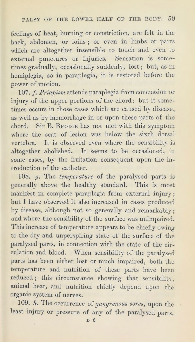 feelings of heat, burning or constriction, are felt in the back, abdomen, or loins ; or even in limbs or parts which are altogether insensible to touch and even to external punctures or injuries. Sensation is some- times gradually, occasionally suddenly, lost; but, as in hemiplegia, so in paraplegia, it is restored, before the power of motion. 107. /. Priapism attends paraplegia from concussion or injury of the upper portions of the chord: but it some- times occurs in those cases which are caused by disease, as well as by haemorrhage in or upon these parts of the chord. Sir B. Brodie has not met with this symptom where the seat of lesion was below the sixth dorsal vertebra. It is observed even where the sensibility is altogether abolished. It seems to be occasioned, in some cases, by the irritation consequent upon the in- troduction of the catheter. 108. g. The temperature of the paralysed parts is generally above the healthy standard. This is most manifest in complete paraplegia from external injury; but I have observed it also increased in cases produced by disease, although not so generally and remarkably; and where the sensibility of the surface was unimpaired. This increase of temperature appears to be chiefly owing to the dry and unperspiring state of the surface of the paralysed parts, in connection with the state of the cir- culation and blood. When sensibility of the paralysed parts has been either lost or much impaired, both the temperature and nutrition of these parts have been reduced ; this circumstance showing that sensibility, animal heat, and nutrition chiefly depend upon the organic system of nerves. 109. h. The occurrence of gangrenous sores, upon the least injury or pressure of any of the paralysed parts,