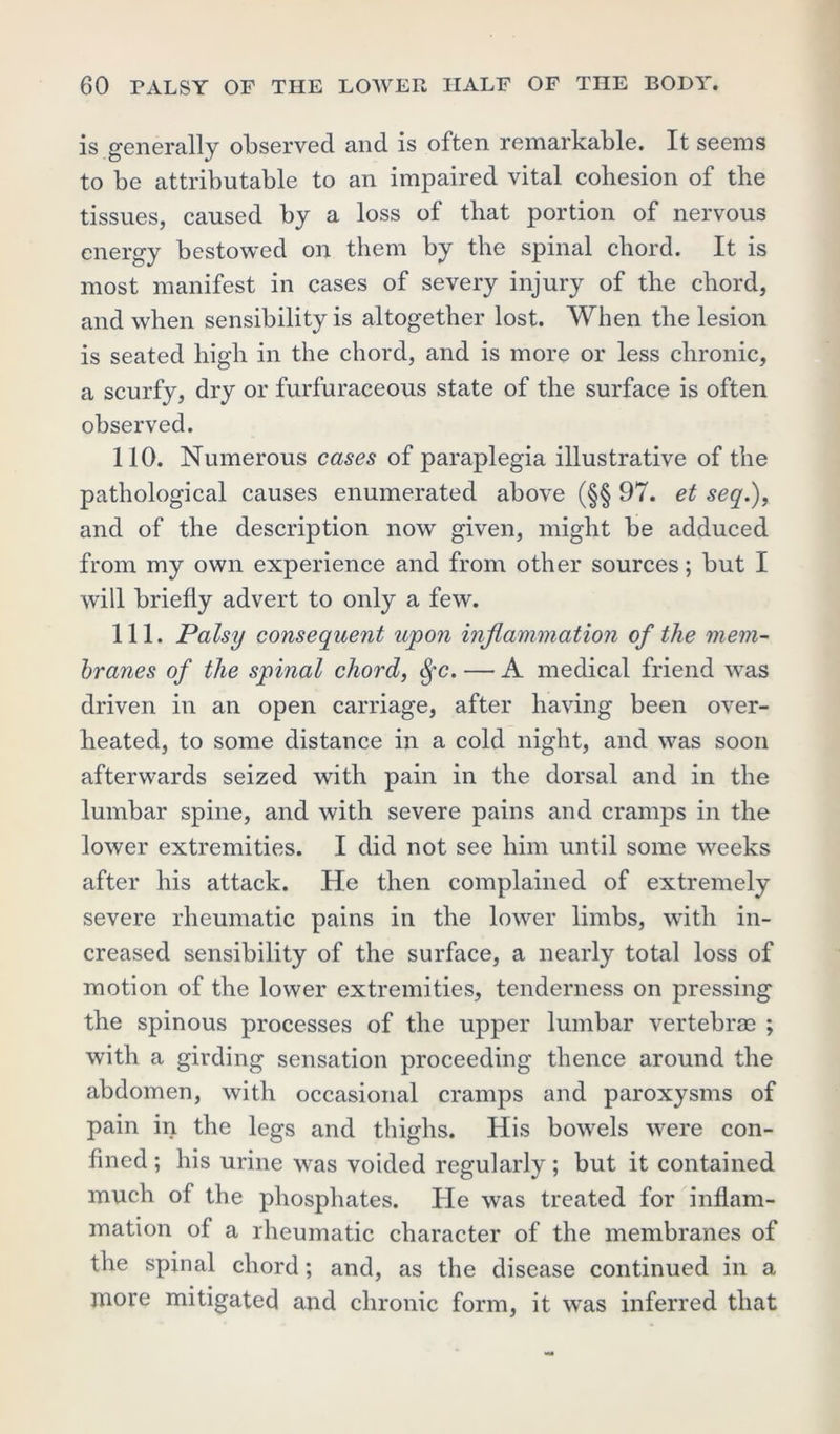 is generally observed and is often remarkable. It seems to be attributable to an impaired vital cohesion of the tissues, caused by a loss of that portion of nervous energy bestowed on them by the spinal chord. It is most manifest in cases of severy injury of the chord, and when sensibility is altogether lost. When the lesion is seated high in the chord, and is more or less chronic, a scurfy, dry or furfuraceous state of the surface is often observed. 110. Numerous cases of paraplegia illustrative of the pathological causes enumerated above (§§ 97. et seq.), and of the description now given, might be adduced from my own experience and from other sources; but I will briefly advert to only a few. 111. Palsy consequent upon inflammation of the mem- branes of the spinal chord, Sfc. — A medical friend was driven in an open carriage, after having been over- heated, to some distance in a cold night, and was soon afterwards seized with pain in the dorsal and in the lumbar spine, and with severe pains and cramps in the lower extremities. I did not see him until some weeks after his attack. He then complained of extremely severe rheumatic pains in the lower limbs, with in- creased sensibility of the surface, a nearly total loss of motion of the lower extremities, tenderness on pressing the spinous processes of the upper lumbar vertebrae ; with a girding sensation proceeding thence around the abdomen, with occasional cramps and paroxysms of pain in the legs and thighs. His bowels were con- fined ; his urine was voided regularly; but it contained much of the phosphates. He was treated for inflam- mation of a rheumatic character of the membranes of the spinal chord; and, as the disease continued in a more mitigated and chronic form, it was inferred that