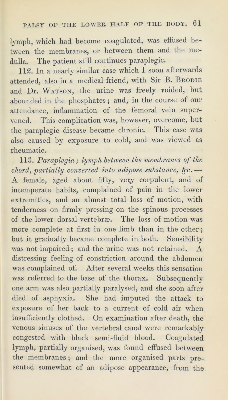 lymph, which had become coagulated, was effused be- tween the membranes, or between them and the me- dulla. The patient still continues paraplegic. 112. In a nearly similar case which I soon afterwards attended, also in a medical friend, with Sir B. Brodie and Dr. Watson, the urine was freely voided, but abounded in the phosphates; and, in the course of our attendance, inflammation of the femoral vein super- vened. This complication was, however, overcome, but the paraplegic disease became chronic. This case was also caused by exposure to cold, and was viewed as rheumatic. 113. Paraplegia ; ly mph betiveen the membranes of the chord, partially converted into adipose substance, fyc. — A female, aged about fifty, very corpulent, and of intemperate habits, complained of pain in the lower extremities, and an almost total loss of motion, with tenderness on firmly pressing on the spinous processes of the lower dorsal vertebrae. The loss of motion was more complete at first in one limb than in the other; but it gradually became complete in both. Sensibility was not impaired; and the urine was not retained. A distressing feeling of constriction around the abdomen was complained of. After several weeks this sensation was referred to the base of the thorax. Subsequently one arm was also partially paralysed, and she soon after died of asphyxia. She had imputed the attack to exposure of her back to a current of cold air when insufficiently clothed. On examination after death, the venous sinuses of the vertebral canal were remarkably congested with black semi-fluid blood. Coagulated lymph, partially organised, was found effused between the membranes; and the more organised parts pre- sented somewhat of an adipose appearance, from the