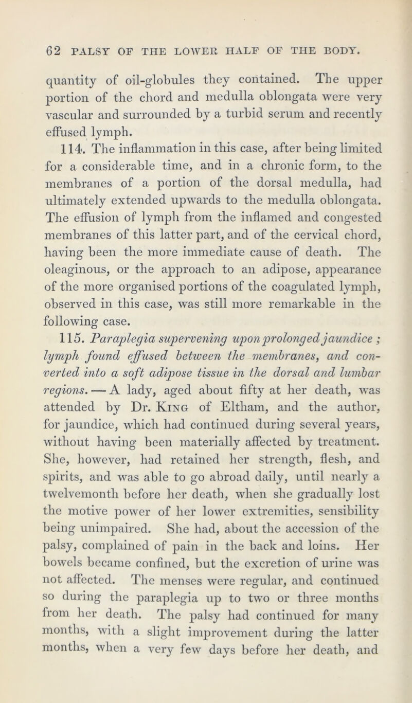 quantity of oil-globules they contained. The upper portion of the chord and medulla oblongata were very vascular and surrounded by a turbid serum and recently effused lymph. 114. The inflammation in this case, after being limited for a considerable time, and in a chronic form, to the membranes of a portion of the dorsal medulla, had ultimately extended upwards to the medulla oblongata. The effusion of lymph from the inflamed and congested membranes of this latter part, and of the cervical chord, having been the more immediate cause of death. The oleaginous, or the approach to an adipose, appearance of the more organised portions of the coagulated lymph, observed in this case, was still more remarkable in the following case. 115. Paraplegia supervening upon prolonged jaundice ; lymph found effused between the membranes, and con- verted into a soft adipose tissue in the dorsal and lumbar regions. — A lady, aged about fifty at her death, was attended by Dr. King of Eltliam, and the author, for jaundice, which had continued during several years, without having been materially affected by treatment. She, however, had retained her strength, flesh, and spirits, and was able to go abroad daily, until nearly a twelvemonth before her death, when she gradually lost the motive power of her lower extremities, sensibility being unimpaired. She had, about the accession of the palsy, complained of pain in the back and loins. Her bowels became confined, but the excretion of urine was not affected. The menses were regular, and continued so during the paraplegia up to two or three months from her death. The palsy had continued for many months, with a slight improvement during the latter months, when a very few days before her death, and