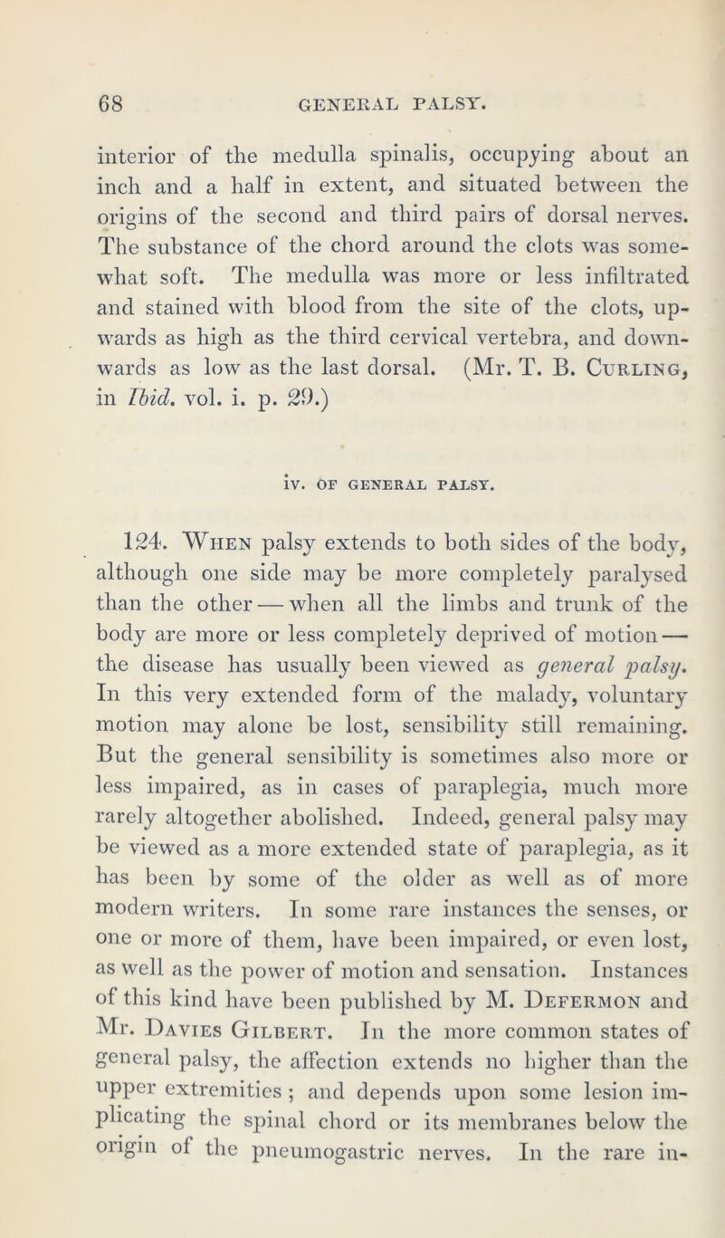 interior of the medulla spinalis, occupying about an inch and a half in extent, and situated between the origins of the second and third pairs of dorsal nerves. The substance of the chord around the clots was some- what soft. The medulla was more or less infiltrated and stained with blood from the site of the clots, up- wards as high as the third cervical vertebra, and down- wards as low as the last dorsal. (Mr. T. B. Curling, in Ibid. vol. i. p. 29.) iv. OF GENERAL PALSY. 124. When palsy extends to both sides of the body, although one side may be more completely paralysed than the other — when all the limbs and trunk of the body are more or less completely deprived of motion — the disease has usually been viewed as general palsy. In this very extended form of the malady, voluntary motion may alone be lost, sensibility still remaining. But the general sensibility is sometimes also more or less impaired, as in cases of paraplegia, much more rarely altogether abolished. Indeed, general palsy may be viewed as a more extended state of paraplegia, as it has been by some of the older as well as of more modern writers. In some rare instances the senses, or one or more of them, have been impaired, or even lost, as well as the power of motion and sensation. Instances of this kind have been published by M. Defermon and Mr. Davies Gilbert. In the more common states of general palsy, the affection extends no higher than the upper extremities ; and depends upon some lesion im- plicating the spinal chord or its membranes below the origin of the pneumogastric nerves. In the rare in-