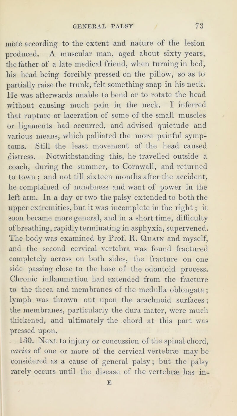 mote according to the extent and nature of the lesion produced. A muscular man, aged about sixty years, the father of a late medical friend, when turning in bed, his head being forcibly pressed on the pillow, so as to partially raise the trunk, felt something snap in his neck. He was afterwards unable to bend or to rotate the head without causing much pain in the neck. 1 inferred that rupture or laceration of some of the small muscles or ligaments had occurred, and advised quietude and various means, which palliated the more painful symp- toms. Still the least movement of the head caused distress. Notwithstanding this, he travelled outside a coach, during the summer, to Cornwall, and returned to town ; and not till sixteen months after the accident, he complained of numbness and want of power in the left arm. In a day or two the palsy extended to both the upper extremities, but it was incomplete in the right; it soon became more general, and in a short time, difficulty of breathing, rapidly terminating in asphyxia, supervened. The body was examined by Prof. R. Quain and myself, and the second cervical vertebra was found fractured completely across on both sides, the fracture on one side passing close to the base of the odontoid process. Chronic inflammation had extended from the fracture to the theca and membranes of the medulla oblongata; lymph was thrown out upon the arachnoid surfaces; the membranes, particularly the dura mater, were much thickened, and ultimately the chord at this part was pressed upon. 130. Next to injury or concussion of the spinal chord, caries of one or more of the cervical vertebrae may be considered as a cause of general palsy; but the palsy rarely occurs until the disease of the vertebrae has in- E