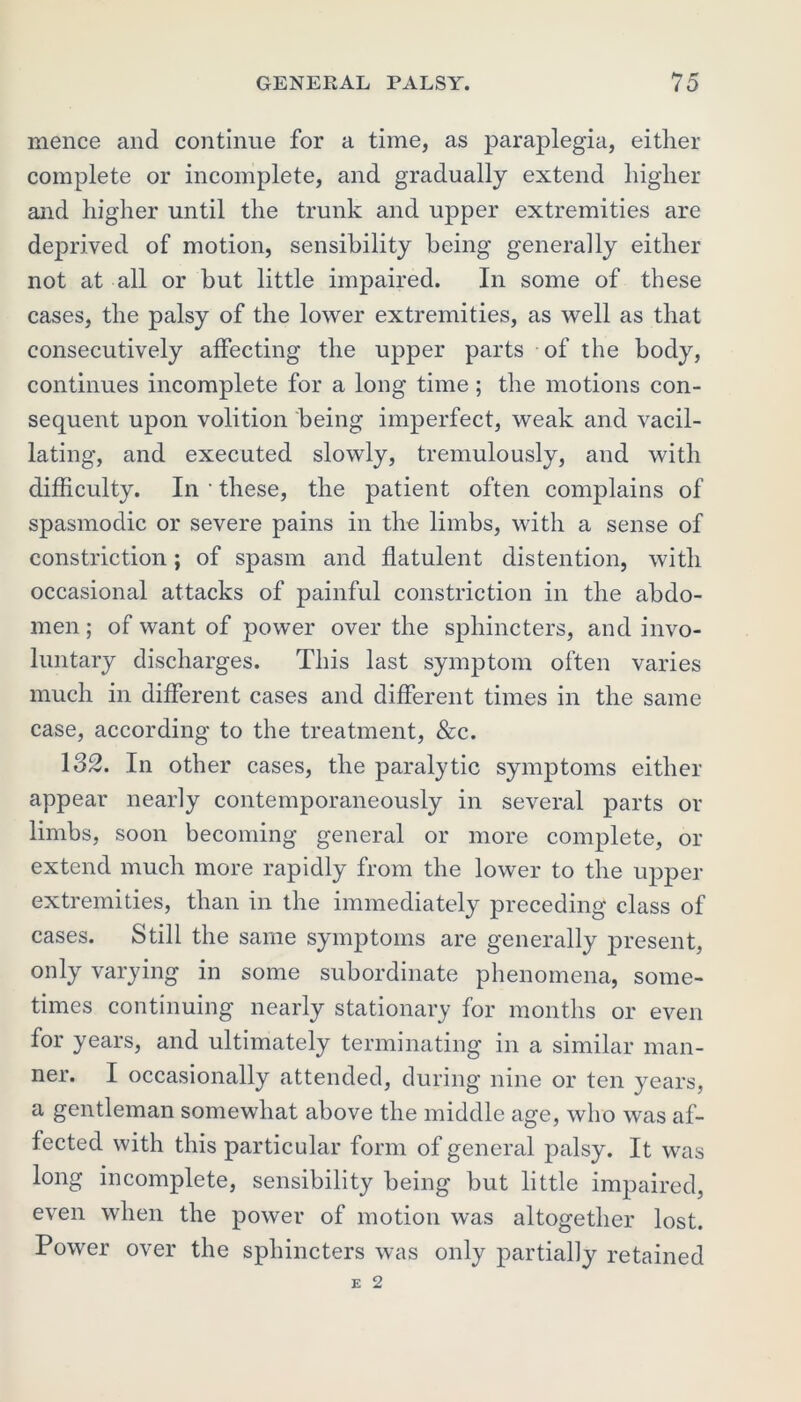 menee and continue for a time, as paraplegia, either complete or incomplete, and gradually extend higher and higher until the trunk and upper extremities are deprived of motion, sensibility being generally either not at all or but little impaired. In some of these cases, the palsy of the lower extremities, as well as that consecutively affecting the upper parts of the body, continues incomplete for a long time ; the motions con- sequent upon volition being imperfect, weak and vacil- lating, and executed slowly, tremulously, and with difficulty. In • these, the patient often complains of spasmodic or severe pains in the limbs, with a sense of constriction; of spasm and flatulent distention, with occasional attacks of painful constriction in the abdo- men ; of want of power over the sphincters, and invo- luntary discharges. This last symptom often varies much in different cases and different times in the same case, according to the treatment, &c. 132. In other cases, the paralytic symptoms either appear nearly contemporaneously in several parts or limbs, soon becoming general or more complete, or extend much more rapidly from the lower to the upper extremities, than in the immediately preceding class of cases. Still the same symptoms are generally present, only varying in some subordinate phenomena, some- times continuing nearly stationary for months or even for years, and ultimately terminating in a similar man- ner. I occasionally attended, during nine or ten years, a gentleman somewhat above the middle age, who was af- fected with this particular form of general palsy. It was long incomplete, sensibility being but little impaired, even when the power of motion was altogether lost. Power over the sphincters was only partially retained