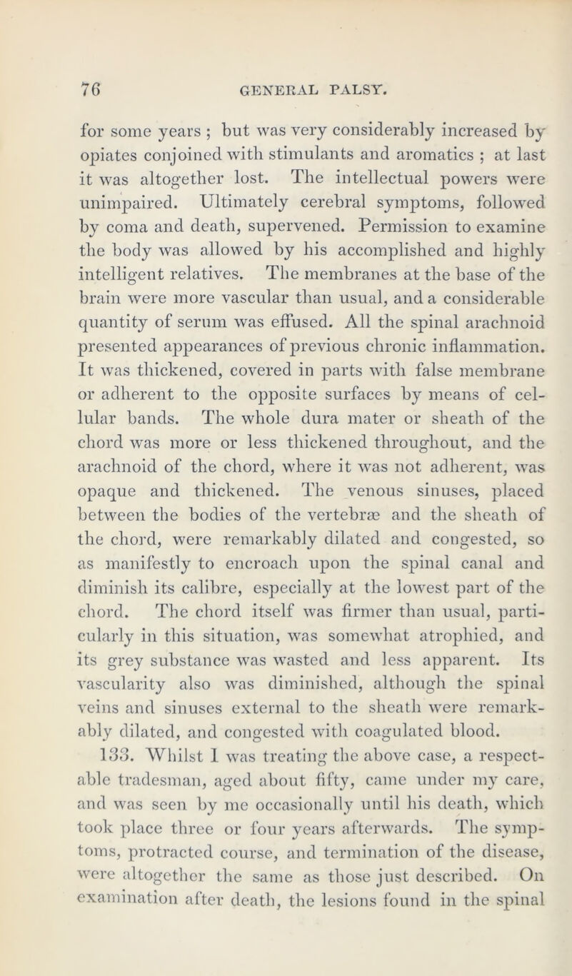 for some years ; but was very considerably increased by opiates conjoined with stimulants and aromatics ; at last it was altogether lost. The intellectual powers were unimpaired. Ultimately cerebral symptoms, followed by coma and death, supervened. Permission to examine the body was allowed by his accomplished and highly intelligent relatives. The membranes at the base of the brain were more vascular than usual, and a considerable quantity of serum was effused. All the spinal arachnoid presented appearances of previous chronic inflammation. It was thickened, covered in parts with false membrane or adherent to the opposite surfaces by means of cel- lular bands. The whole dura mater or sheath of the chord was more or less thickened throughout, and the arachnoid of the chord, where it was not adherent, was opaque and thickened. The venous sinuses, placed between the bodies of the vertebrae and the sheath of the chord, were remarkably dilated and congested, so as manifestly to encroach upon the spinal canal and diminish its calibre, especially at the lowest part of the chord. The chord itself was firmer than usual, parti- cularly in this situation, was somewhat atrophied, and its grey substance was wasted and less apparent. Its vascularity also was diminished, although the spinal veins and sinuses external to the sheath were remark- ably dilated, and congested with coagulated blood. 133. Whilst 1 was treating the above case, a respect- able tradesman, aged about fifty, came under my care, and was seen by me occasionally until his death, which took place three or four years afterwards. The symp- toms, protracted course, and termination of the disease, were altogether the same as those just described. On examination after death, the lesions found in the spinal