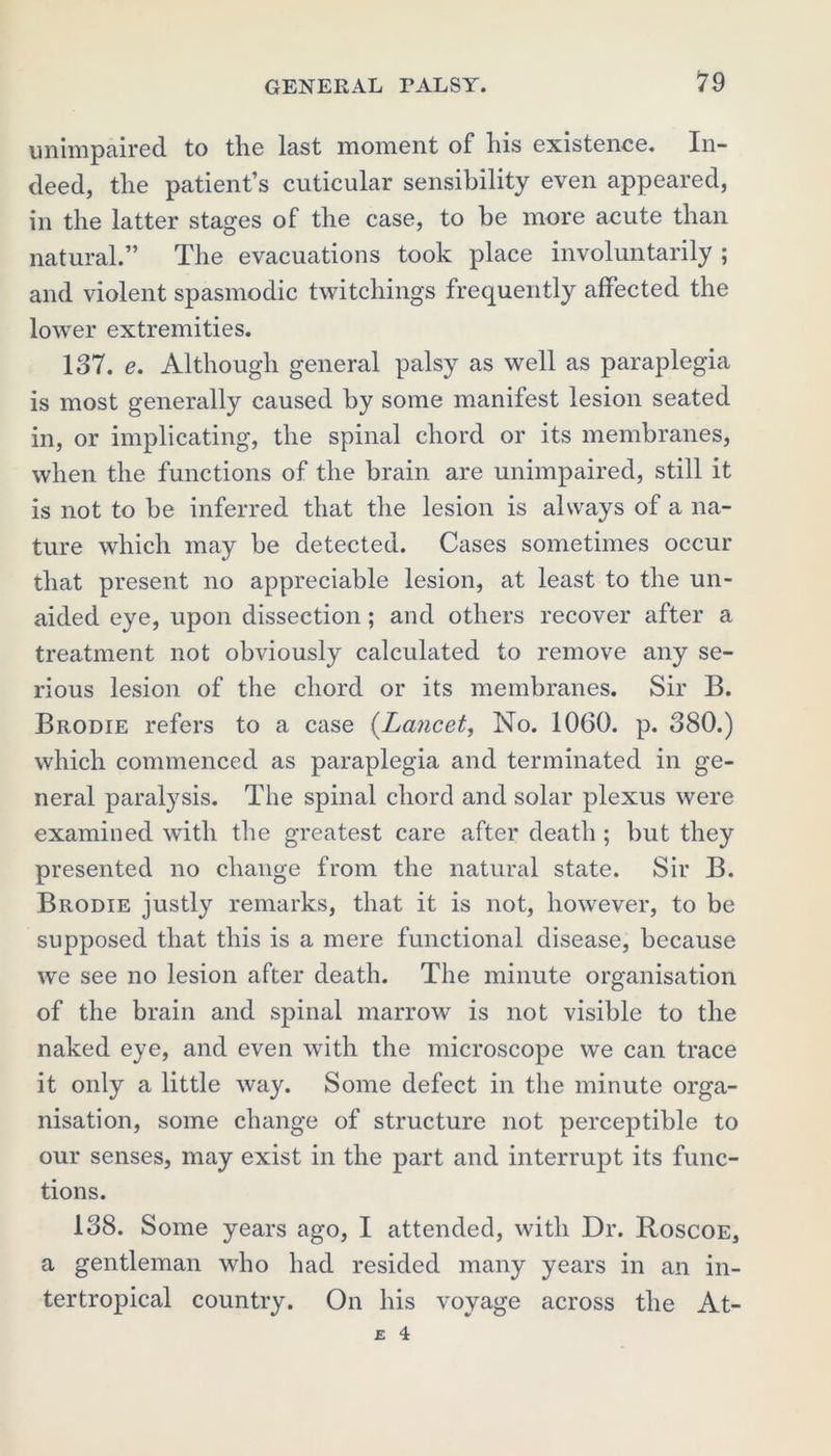 unimpaired to the last moment of his existence. In- deed, the patient’s cuticular sensibility even appeared, in the latter stages of the case, to be more acute than natural.” The evacuations took place involuntarily ; and violent spasmodic twitchings frequently affected the lower extremities. 137. e. Although general palsy as well as paraplegia is most generally caused by some manifest lesion seated in, or implicating, the spinal chord or its membranes, when the functions of the brain are unimpaired, still it is not to be inferred that the lesion is always of a na- ture which may be detected. Cases sometimes occur that present no appreciable lesion, at least to the un- aided eye, upon dissection; and others recover after a treatment not obviously calculated to remove any se- rious lesion of the chord or its membranes. Sir B. Brodie refers to a case (Lancet, No. 1060. p. 380.) which commenced as paraplegia and terminated in ge- neral paralysis. The spinal chord and solar plexus were examined with the greatest care after death ; but they presented no change from the natural state. Sir B. Brodie justly remarks, that it is not, however, to be supposed that this is a mere functional disease, because we see no lesion after death. The minute organisation of the brain and spinal marrow is not visible to the naked eye, and even with the microscope we can trace it only a little way. Some defect in the minute orga- nisation, some change of structure not perceptible to our senses, may exist in the part and interrupt its func- tions. 138. Some years ago, I attended, with Dr. Roscoe, a gentleman who had resided many years in an in- tertropical country. On his voyage across the At- £ 4