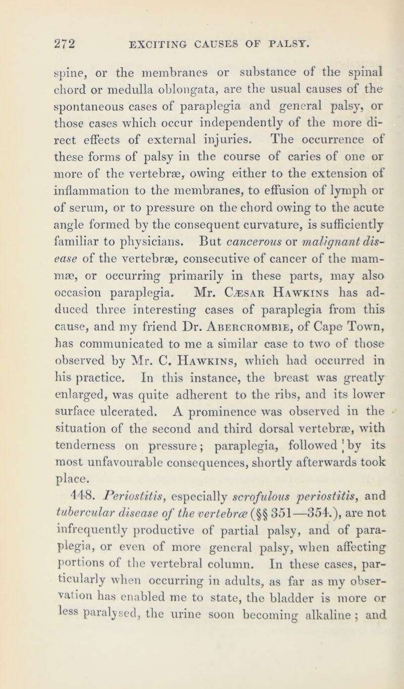 spine, or the membranes or substance of the spinal chord or medulla oblongata, are the usual causes of the spontaneous cases of paraplegia and general palsy, or those cases which occur independently of the more di- rect effects of external injuries. The occurrence of these forms of palsy in the course of caries of one or more of the vertebrae, owing either to the extension of inflammation to the membranes, to effusion of lymph or of serum, or to pressure on the chord owing to the acute angle formed by the consequent curvature, is sufficiently familiar to physicians. But cancerous or malignant dis- ease of the vertebrae, consecutive of cancer of the mam- mae, or occurring primarily in these parts, may also occasion paraplegia. Mr. Caesar Hawkins has ad- duced three interesting cases of paraplegia from this cause, and my friend Dr. Abercrombie, of Cape Town, has communicated to me a similar case to two of those observed by Mr. C. Hawkins, which had occurred in his practice. In this instance, the breast was greatly enlarged, was quite adherent to the ribs, and its lower surface ulcerated. A prominence was observed in the - situation of the second and third dorsal vertebrae, with tenderness on pressure; paraplegia, followed'by its most unfavourable consequences, shortly afterwards took place. 448. Periostitis, especially scrofulous periostitis, and tubercular disease of the vertehrce (§§ 351—354.), are not infrequently productive of partial palsy, and of para- plegia, or even of more general palsy, when affecting portions of the vertebral column. In these cases, par- ticularly when occurring in adults, as far as my obser- vation has enabled me to state, the bladder is more or less paralysed, the urine soon becoming alkaline ; and