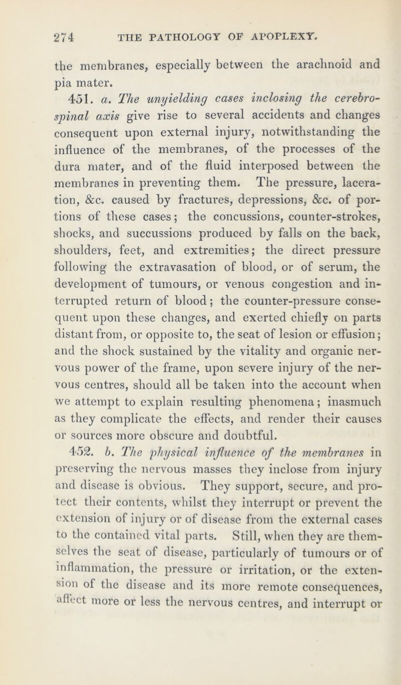 the membranes, especially between the arachnoid and pia mater. 451. a. The unyielding cases inclosing the cerebro- spinal axis give rise to several accidents and changes consequent upon external injury, notwithstanding the influence of the membranes, of the processes of the dura mater, and of the fluid interposed between the membranes in preventing them. The pressure, lacera- tion, &c. caused by fractures, depressions, &c. of por- tions of these cases; the concussions, counter-strokes, shocks, and succussions produced by falls on the back, shoulders, feet, and extremities; the direct pressure following the extravasation of blood, or of serum, the development of tumours, or venous congestion and in- terrupted return of blood; the counter-pressure conse- quent upon these changes, and exerted chiefly on parts distant from, or opposite to, the seat of lesion or effusion; and the shock sustained by the vitality and organic ner- vous power of the frame, upon severe injury of the ner- vous centres, should all be taken into the account when we attempt to explain resulting phenomena; inasmuch as they complicate the effects, and render their causes or sources more obscure and doubtful. 452. b. The physical influence of the membranes in preserving the nervous masses they inclose from injury and disease is obvious. They support, secure, and pro- tect their contents, whilst they interrupt or prevent the extension of injury or of disease from the external cases to the contained vital parts. Still, when they are them- selves the seat of disease, particularly of tumours or of inflammation, the pressure or irritation, or the exten- sion of the disease and its more remote consequences, •flh'ct more or less the nervous centres, and interrupt or