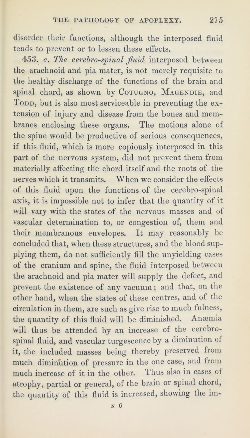 disorder their functions, although the interposed fluid tends to prevent or to lessen these effects. 453. c. The cerebrospinal fluid interposed between the arachnoid and pia mater, is not merely requisite to the healthy discharge of the functions of the brain and spinal chord, as shown by Cotugno, Magendie, and Todd, but is also most serviceable in preventing the ex- tension of injury and disease from the bones and mem- branes enclosing these organs. The motions alone of the spine would be productive of serious consequences, if this fluid, which is more copiously interposed in this part of the nervous system, did not prevent them from materially affecting the chord itself and the roots of the nerves which it transmits. When we consider the effects of this fluid upon the functions of the cerebro-spinal axis, it is impossible not to infer that the quantity of it will vary with the states of the nervous masses and of vascular determination to, or congestion of, them and their membranous envelopes. It may reasonably be concluded that, when these structures, and the blood sup- plying them, do not sufficiently fill the unyielding cases of the cranium and spine, the fluid interposed between the arachnoid and pia mater will supply the defect, and prevent the existence of any vacuum; and that, on the other hand, when the states of these centres, and of the circulation in them, are such as give rise to much fulness, the quantity of this fluid will be diminished. Anaemia will thus be attended by an increase of the cerebro- spinal fluid, and vascular turgescence by a diminution ol it, the included masses being thereby preserved from much diminution of pressure in the one case, and from much increase of it in the other. Thus also in cases oi atrophy, partial or general, of the brain or spinal chord, the quantity of this fluid is increased, showing the im-