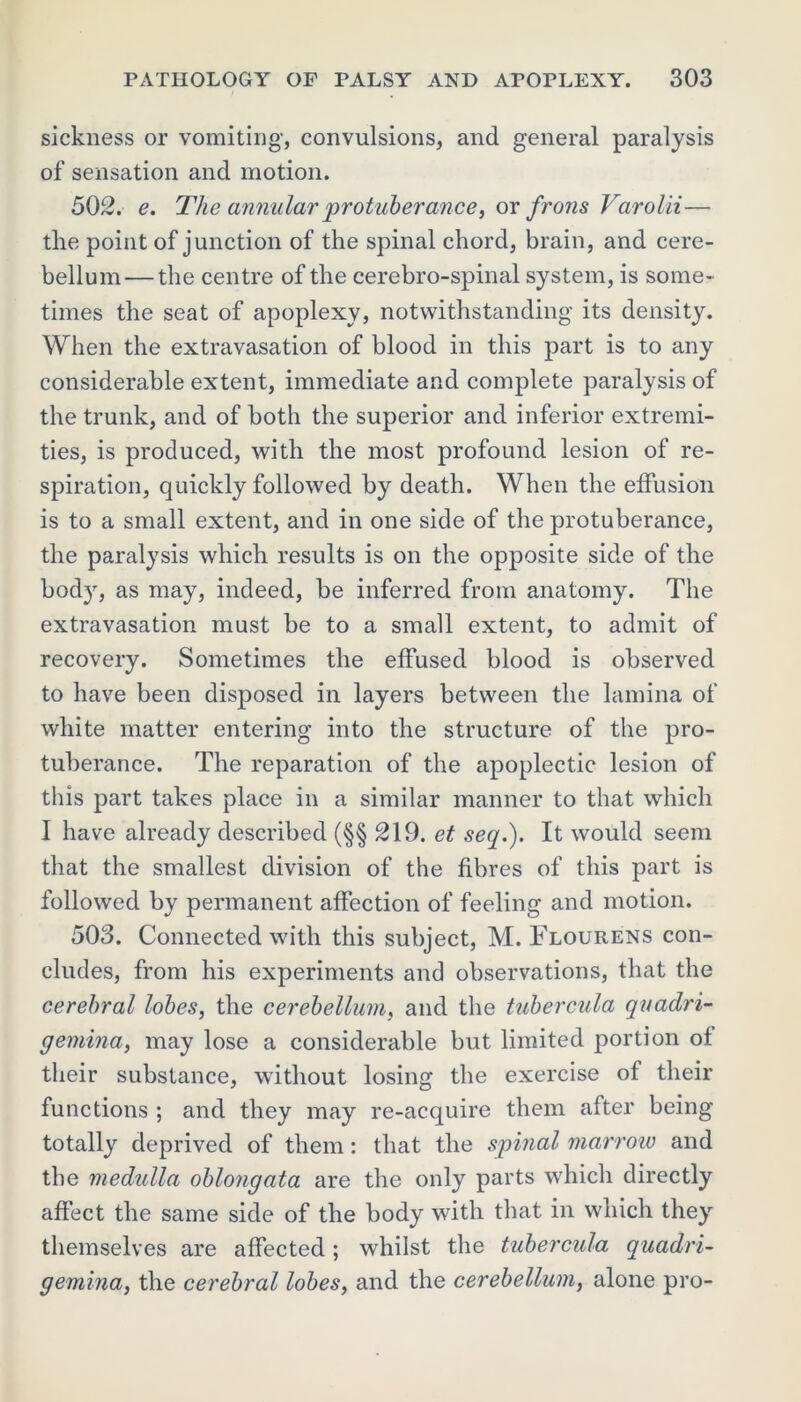 sickness or vomiting, convulsions, and general paralysis of sensation and motion. 502. e. The annular protuberance, or frons Varolii— the point of junction of the spinal chord, brain, and cere- bellum— the centre of the cerebro-spinal system, is some- times the seat of apoplexy, notwithstanding its density. When the extravasation of blood in this part is to any considerable extent, immediate and complete paralysis of the trunk, and of both the superior and inferior extremi- ties, is produced, with the most profound lesion of re- spiration, quickly followed by death. When the effusion is to a small extent, and in one side of the protuberance, the paralysis which results is on the opposite side of the body, as may, indeed, be inferred from anatomy. The extravasation must be to a small extent, to admit of recovery. Sometimes the effused blood is observed to have been disposed in layers between the lamina of white matter entering into the structure of the pro- tuberance. The reparation of the apoplectic lesion of this part takes place in a similar manner to that which I have already described (§§ 219. et seq.). It would seem that the smallest division of the fibres of this part is followed by permanent affection of feeling and motion. 503. Connected with this subject, M. Flourens con- cludes, from his experiments and observations, that the cerebral lobes, the cerebellum, and the tubercula quadri- gemina, may lose a considerable but limited portion of their substance, without losing the exercise of their functions ; and they may re-acquire them after being totally deprived of them: that the spinal marrow and the medulla oblongata are the only parts which directly affect the same side of the body with that in which they themselves are affected; whilst the tubercula quadri- gemina, the cerebral lobes, and the cerebellum, alone pro-