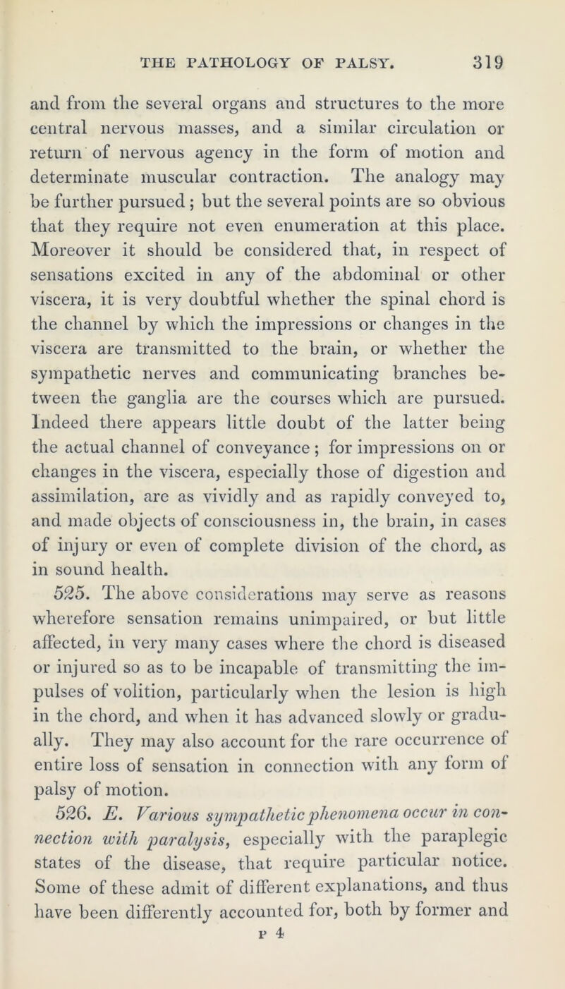 and from tlie several organs and structures to the more central nervous masses, and a similar circulation or return of nervous agency in the form of motion and determinate muscular contraction. The analogy may be further pursued ; but the several points are so obvious that they require not even enumeration at this place. Moreover it should be considered that, in respect of sensations excited in any of the abdominal or other viscera, it is very doubtful whether the spinal chord is the channel by which the impressions or changes in the viscera are transmitted to the brain, or whether the sympathetic nerves and communicating branches be- tween the ganglia are the courses which are pursued. Indeed there appears little doubt of the latter being the actual channel of conveyance ; for impressions on or changes in the viscera, especially those of digestion and assimilation, are as vividly and as rapidly conveyed to, and made objects of consciousness in, the brain, in cases of injury or even of complete division of the chord, as in sound health. 525. The above considerations may serve as reasons wherefore sensation remains unimpaired, or but little affected, in very many cases where the chord is diseased or injured so as to be incapable of transmitting the im- pulses of volition, particularly when the lesion is high in the chord, and when it has advanced slowly or gradu- ally. They may also account for the rare occurrence of entire loss of sensation in connection with any form of palsy of motion. 526. E. Various sympathetic phenomena occur in con- nection with paralysis, especially with the paraplegic states of the disease, that require particular notice. Some of these admit of different explanations, and thus have been differently accounted for, both by former and