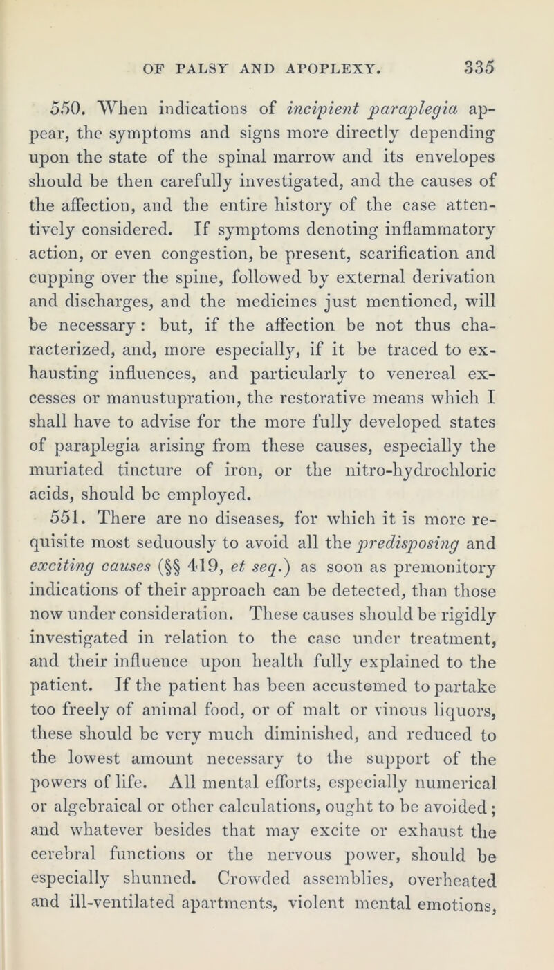 550. When indications of incipient paraplegia ap- pear, the symptoms and signs more directly depending upon the state of the spinal marrow and its envelopes should be then carefully investigated, and the causes of the affection, and the entire history of the case atten- tively considered. If symptoms denoting inflammatory action, or even congestion, be present, scarification and cupping over the spine, followed by external derivation and discharges, and the medicines just mentioned, will be necessary : but, if the affection be not thus cha- racterized, and, more especially, if it be traced to ex- hausting influences, and particularly to venereal ex- cesses or manustupration, the restorative means which I shall have to advise for the more fully developed states of paraplegia arising from these causes, especially the muriated tincture of iron, or the nitro-hydrochloric acids, should be employed. 551. There are no diseases, for which it is more re- quisite most seduously to avoid all the predisposing and exciting causes (§§ 419, et seq.) as soon as premonitory indications of their approach can be detected, than those now under consideration. These causes should be rigidly investigated in relation to the case under treatment, and their influence upon health fully explained to the patient. If the patient has been accustomed to partake too freely of animal food, or of malt or vinous liquors, these should be very much diminished, and reduced to the lowest amount necessary to the support of the powers of life. All mental efforts, especially numerical or algebraical or other calculations, ought to be avoided ; and whatever besides that may excite or exhaust the cerebral functions or the nervous power, should be especially shunned. Crowded assemblies, overheated and ill-ventilated apartments, violent mental emotions,