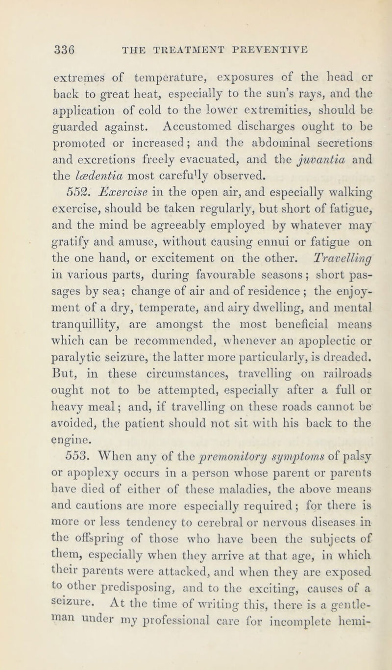 extremes of temperature, exposures of the head or back to great heat, especially to the sun’s rays, and the application of cold to the lower extremities, should be guarded against. Accustomed discharges ought to be promoted or increased; and the abdominal secretions and excretions freely evacuated, and the juvantia and the Icedentia most carefully observed. 552. Exercise in the open air, and especially walking exercise, should be taken regularly, but short of fatigue, and the mind be agreeably employed by whatever may gratify and amuse, without causing ennui or fatigue on the one hand, or excitement on the other. Travelling in various parts, during favourable seasons; short pas- sages by sea; change of air and of residence ; the enjoy- ment of a dry, temperate, and airy dwelling, and mental tranquillity, are amongst the most beneficial means which can be recommended, whenever an apoplectic or paralytic seizure, the latter more particularly, is dreaded. But, in these circumstances, travelling on railroads ought not to be attempted, especially after a full or heavy meal; and, if travelling on these roads cannot be avoided, the patient should not sit with his back to the engine. 553. When any of the premonitory symptoms of palsy or apoplexy occurs in a person whose parent or parents have died of either of these maladies, the above means and cautions are more especially required; for there is more or less tendency to cerebral or nervous diseases in the offspring of those who have been the subjects of them, especially when they arrive at that age, in which their parents were attacked, and when they are exposed to other predisposing, and to the exciting, causes of a seizure. At the time of writing this, there is a gentle- man under my professional care for incomplete hemi-