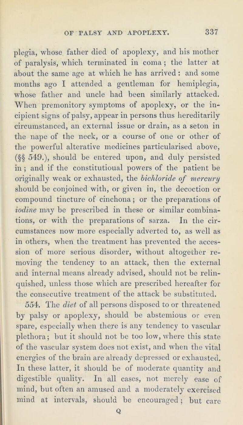 plegia, whose father died of apoplexy, and his mother of paralysis, which terminated in coma ; the latter at about the same age at which he has arrived : and some months ago I attended a gentleman for hemiplegia, whose father and uncle had been similarly attacked. When premonitory symptoms of apoplexy, or the in- cipient signs of palsy, appear in persons thus hereditarily circumstanced, an external issue or drain, as a seton in the nape of the neck, or a course of one or other of the powerful alterative medicines particularised above, (§§ 549.), should be entered upon, and duly persisted in ; and if the constitutioual powers of the patient be originally weak or exhausted, the bichloride of mercury should be conjoined with, or given in, the decoction or compound tincture of cinchona; or the preparations of iodine may be prescribed in these or similar combina- tions, or with the preparations of sarza. In the cir- cumstances now more especially adverted to, as well as in others, when the treatment has prevented the acces- sion of more serious disorder, without altogether re- moving the tendency to an attack, then the external and internal means already advised, should not be relin- quished, unless those which are prescribed hereafter for the consecutive treatment of the attack be substituted. 554. The diet of all persons disposed to or threatened by palsy or apoplexy, should be abstemious or even spare, especially when there is any tendency to vascular plethora; but it should not be too low, where this state of the vascular system does not exist, and when the vital energies of the brain are already depressed or exhausted. In these latter, it should be of moderate quantity and digestible quality. In all cases, not merely ease of mind, but often an amused and a moderately exercised mind at intervals, should be encouraged; but Q care