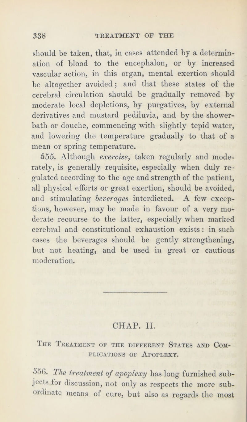 should be taken, that, in cases attended by a determin- ation of blood to the encephalon, or by increased vascular action, in this organ, mental exertion should be altogether avoided ; and that these states of the cerebral circulation should be gradually removed by moderate local depletions, by purgatives, by external derivatives and mustard pediluvia, and by the shower- bath or douche, commencing with slightly tepid water, and lowering the temperature gradually to that of a mean or spring temperature. 555. Although exercise, taken regularly and mode- rately, is generally requisite, especially when duly re- gulated according to the age and strength of the patient, all physical efforts or great exertion, should be avoided, and stimulating beverages interdicted. A few excep- tions, however, may be made in favour of a very mo- derate recourse to the latter, especially when marked cerebral and constitutional exhaustion exists : in such cases the beverages should be gently strengthening, but not heating, and be used in great or cautious moderation. CHAP. II. The Treatment of the different States and Com- plications of ArorLEXY. 5;m. The treatment of apoplexy has long furnished sub- jects for discussion, not only as respects the more sub- ordinate means of cure, but also as regards the most