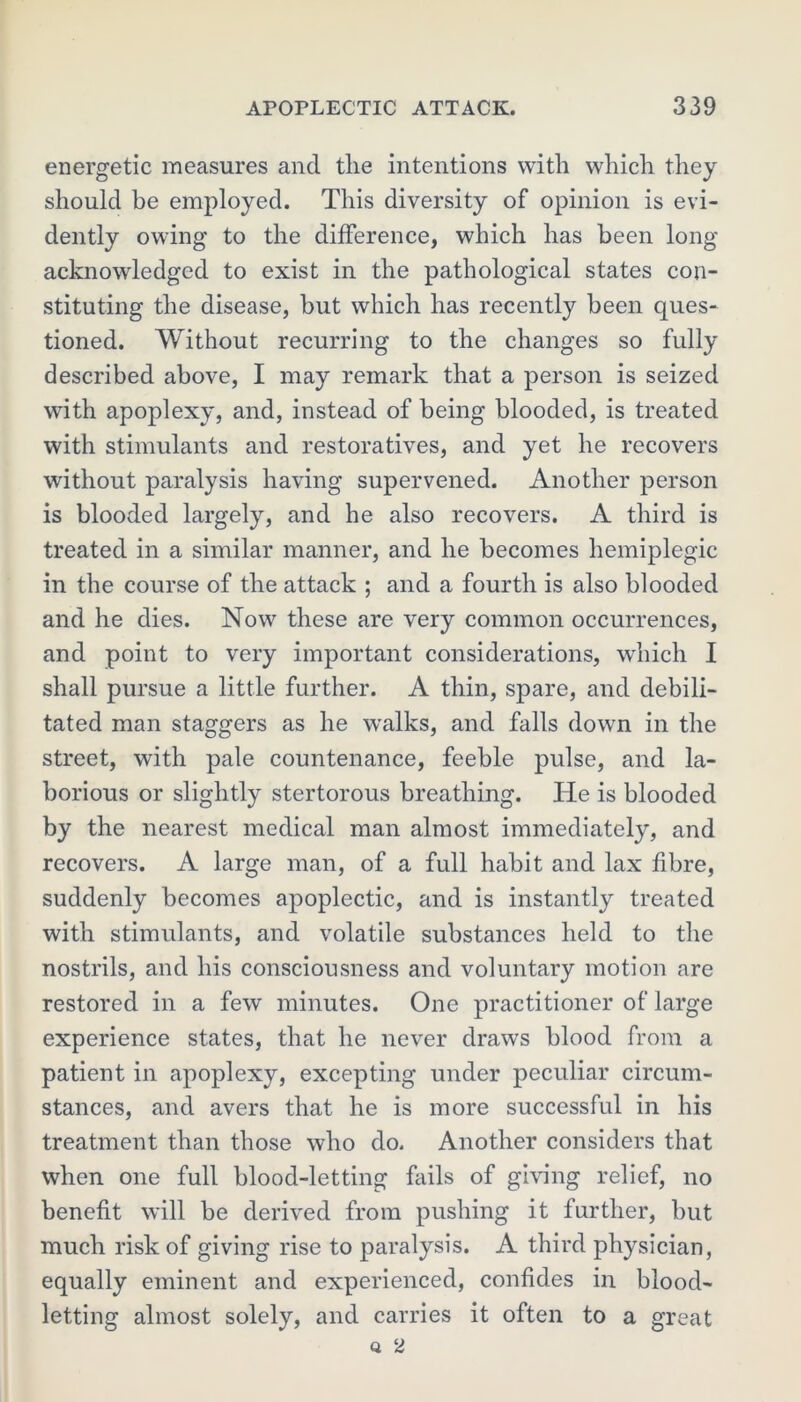 energetic measures and the intentions with which they should be employed. This diversity of opinion is evi- dently owing to the difference, which has been long- acknowledged to exist in the pathological states con- stituting the disease, hut which has recently been ques- tioned. Without recurring to the changes so fully described above, I may remark that a person is seized with apoplexy, and, instead of being blooded, is treated with stimulants and restoratives, and yet he recovers without paralysis having supervened. Another person is blooded largely, and he also recovers. A third is treated in a similar manner, and he becomes hemiplegic in the course of the attack ; and a fourth is also blooded and he dies. Now these are very common occurrences, and point to very important considerations, which I shall pursue a little further. A thin, spare, and debili- tated man staggers as he walks, and falls down in the street, with pale countenance, feeble pulse, and la- borious or slightly stertorous breathing. He is blooded by the nearest medical man almost immediately, and recovers. A large man, of a full habit and lax fibre, suddenly becomes apoplectic, and is instantly treated with stimulants, and volatile substances held to the nostrils, and his consciousness and voluntary motion are restored in a few minutes. One practitioner of large experience states, that he never draws blood from a patient in apoplexy, excepting under peculiar circum- stances, and avers that he is more successful in his treatment than those who do. Another considers that when one full blood-letting fails of giving relief, no benefit will be derived from pushing it further, but much risk of giving rise to paralysis. A third physician, equally eminent and experienced, confides in blood- letting almost solely, and carries it often to a great