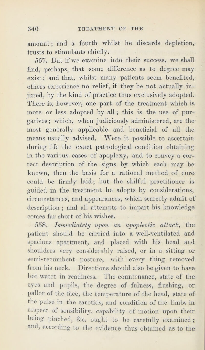 amount; and a fourth whilst he discards depletion, trusts to stimulants chiefly. 557. But if we examine into their success, we shall find, perhaps, that some difference as to degree may exist; and that, whilst many patients seem benefited, others experience no relief, if they he not actually in- jured, by the kind of practice thus exclusively adopted. There is, however, one part of the treatment which is more or less adopted by all; this is the use of pur- gatives; which, when judiciously administered, are the most generally applicable and beneficial of all the means usually advised. Were it possible to ascertain during life the exact pathological condition obtaining in the various cases of apoplexy, and to convey a cor- rect description of the signs by which each may be known, then the basis for a rational method of cure could be firmly laid; but the skilful practitioner is guided in the treatment he adopts by considerations, circumstances, and appearances, which scarcely admit of description ; and all attempts to impart his knowledge comes far short of his wishes. 558. Immediately upon an apoplectic attack, the patient should be carried into a well-ventilated and spacious apartment, and placed with his head and shoulders very considerably raised, or in a sitting or semi-recumbent posture, with every thing removed from his neck. Directions should also be given to have hot water in readiness. The countenance, state of the eyes and pupils, the degree of fulness, flushing, or pallor of the face, the temperature of the head, state of the pulse in the carotids, and condition of the limbs in respect of sensibility, capability of motion upon their being pinched, &c. ought to be carefully examined; and, according to the evidence thus obtained as to the