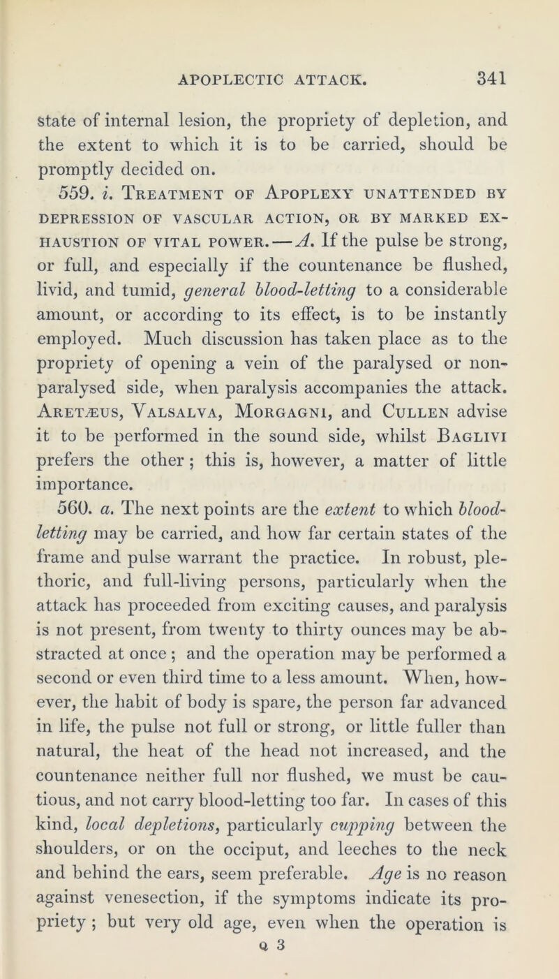 state of internal lesion, the propriety of depletion, and the extent to which it is to be carried, should be promptly decided on. 559. i. Treatment of Apoplexy unattended by DEPRESSION OF VASCULAR ACTION, OR BY MARKED EX- HAUSTION of vital power. — A. If the pulse be strong, or full, and especially if the countenance be flushed, livid, and tumid, general blood-letting to a considerable amount, or according to its effect, is to be instantly employed. Much discussion has taken place as to the propriety of opening a vein of the paralysed or non- paralysed side, when paralysis accompanies the attack. Aret^us, Valsalva, Morgagni, and Cullen advise it to be performed in the sound side, whilst Baglivi prefers the other ; this is, however, a matter of little importance. 560. a. The next points are the extent to which blood- letting may be carried, and how far certain states of the frame and pulse warrant the practice. In robust, ple- thoric, and full-living persons, particularly when the attack has proceeded from exciting causes, and paralysis is not present, from twenty to thirty ounces may be ab- stracted at once ; and the operation may be performed a second or even third time to a less amount. When, how- ever, the habit of body is spare, the person far advanced in life, the pulse not full or strong, or little fuller than natural, the heat of the head not increased, and the countenance neither full nor flushed, we must be cau- tious, and not carry blood-letting too far. In cases of this kind, local depletions, particularly cupping between the shoulders, or on the occiput, and leeches to the neck and behind the ears, seem preferable. Age is no reason against venesection, if the symptoms indicate its pro- priety ; but very old age, even when the operation is