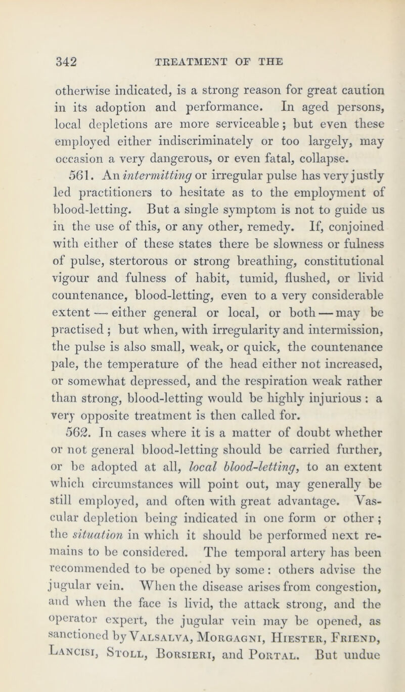 otherwise indicated, is a strong reason for great caution in its adoption and performance. In aged persons, local depletions are more serviceable; hut even these employed either indiscriminately or too largely, may occasion a very dangerous, or even fatal, collapse. 561. An intermitting or irregular pulse has very justly led practitioners to hesitate as to the employment of hlood-letting. But a single symptom is not to guide us in the use of this, or any other, remedy. If, conjoined with either of these states there he slowness or fulness of pulse, stertorous or strong breathing, constitutional vigour and fulness of habit, tumid, flushed, or livid countenance, blood-letting, even to a very considerable extent —■ either general or local, or both — may be practised ; but when, with irregularity and intermission, the pulse is also small, weak, or quick, the countenance pale, the temperature of the head either not increased, or somewhat depressed, and the respiration weak rather than strong, blood-letting would be highly injurious : a very opposite treatment is then called for. 562. In cases where it is a matter of doubt whether or not general blood-letting should be carried further, or be adopted at all, local blood-letting, to an extent which circumstances will point out, may generally be still employed, and often with great advantage. Vas- cular depletion being indicated in one form or other ; the situation in which it should be performed next re- mains to be considered. The temporal artery has been recommended to be opened by some: others advise the jugular vein. When the disease arises from congestion, and when the face is livid, the attack strong, and the operator expert, the jugular vein may be opened, as sanctioned by Valsalva, Morgagni, Hiester, Friend, Lancisi, Stoll, Borsieri, and Portal. But undue