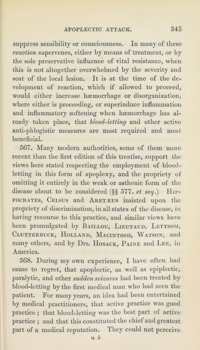 suppress sensibility or consciousness. In many of these reaction supervenes, either by means of treatment, or by the sole preservative influence of vital resistance, when this is not altogether overwhelmed by the severity and seat of the local lesion. It is at the time of the de- velopment of reaction, which if allowed to proceed, would either increase haemorrhage or disorganization, where either is proceeding, or superinduce inflammation and inflammatory softening when haemorrhage has al- ready taken place, that blood-letting and other active anti-phlogistic measures are most required and most beneficial. 567. Many modern authorities, some of them more recent than the first edition of this treatise, support the views here stated respecting the employment of blood- letting in this form of apoplexy, and the propriety of omitting it entirely in the weak or asthenic form of the disease about to be considered (§§ 577. et seq.) Hip- pocrates, Celsus and Aret^eus insisted upon the propriety of discrimination, in all states of the disease, in having recourse to this practice, and similar views have been promulgated by Baillou, Lieutaud, Lettsom, Clutterbuck, Holland, Macintosh, Watson, and many others, and by Drs. Hosack, Paine and Lee, in America. 568. During my own experience, I have often had cause to regret, that apoplectic, as well as epiplectic, paralytic, and other sudden seizures had been treated by blood-letting by the first medical man who had seen the patient. For many years, an idea had been entertained by medical practitioners, that active practice was good practice ; that blood-letting wras the best part of active practice ; and that this constituted the chief and greatest part of a medical reputation. They could not perceive q 5