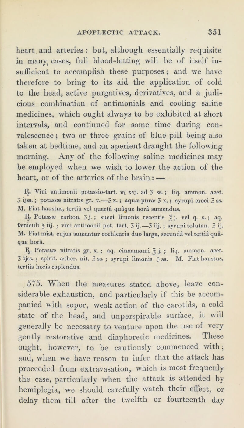 heart and arteries : hut, although essentially requisite in manyi cases, full blood-letting will be of itself in- sufficient to accomplish these purposes ; and we have therefore to bring to its aid the application of cold to the head, active purgatives, derivatives, and a judi- cious combination of antimonials and cooling saline medicines, which ought always to be exhibited at short intervals, and continued for some time during con- valescence ; two or three grains of blue pill being also taken at bedtime, and an aperient draught the following morning. Any of the following saline medicines may be employed when we wish to lower the action of the heart, or of the arteries of the brain : — Vini antimonii potassio-tart. n\ xvj. ad 3 ss. ; liq. ammon. acet. 3 ijss. ; potassze nitratis gr. v.—3 x. ; aquaj pura; 5 x. ; syrupi croci 3 ss. M. Fiat haustus, tertia vel quarta quacpie hora sumendus. ip Potassae carbon. 5 j. ; succi limonis recentis 5 j. vel q. s. ; aq. feniculi 3 iij. ; vini antimonii pot. tart. 3 ij.—3 iij. ; syrupi tolutan. 5 ij. M. Fiat mist, cujus sumantur coehlearia duo larga, secunda vel tertia qua- que hora. 1^, Potassa2 nitratis gr. x. ; aq. cinnamomi 5 j. ; liq. ammon. acet. 3 ijss. ; spirit, astlier. nit. 5 ss. ; syrupi limonis 5 ss. M. Fiat haustus, tertiis horis capiendus. 575. When the measures stated above, leave con- siderable exhaustion, and particularly if this be accom- panied with sopor, weak action of the carotids, a cold state of the head, and unperspirable surface, it will generally be necessary to venture upon the use of very gently restorative and diaphoretic medicines. These ought, however, to be cautiously commenced with; and, when we have reason to infer that the attack has proceeded from extravasation, which is most frequenly the case, particularly when the attack is attended by hemiplegia, we should carefully watch their effect, or delay them till after the twelfth or fourteenth day