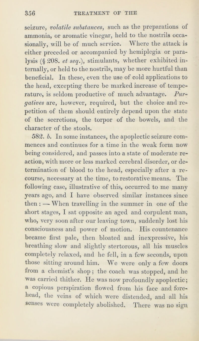 seizure, volatile substances, such as the preparations ot ammonia, or aromatic vinegar, held to the nostrils occa- sionally, will be of much service. Where the attack is either preceded or accompanied by hemiplegia or para- lysis (§ 208. et seq.), stimulants, whether exhibited in- ternally, or held to the nostrils, may be more hurtful than beneficial. In these, even the use of cold applications to the head, excepting there be marked increase of tempe- rature, is seldom productive of much advantage. Pur- gatives are, however, required, but the choice and re- petition of them should entirely depend upon the state of the secretions, the torpor of the bowels, and the character of the stools. 582. b. In some instances, the apoplectic seizure com- mences and continues for a time in the weak form now being considered, and passes into a state of moderate re- action, with more or less marked cerebral disorder, or de- termination of blood to the head, especially after a re- course, necessary at the time, to restorative means. The following case, illustrative of this, occurred to me many years ago, and I have observed similar instances since then : —»When travelling in the summer in one of the short stages, I sat opposite an aged and corpulent man, who, very soon after our leaving town, suddenly lost his consciousness and power of motion. His countenance became first pale, then bloated and inexpressive, his breathing slow and slightly stertorous, all his muscles completely relaxed, and he fell, in a few seconds, upon those sitting around him. We were only a few doors lrom a chemist’s shop; the coach was stopped, and he was carried thither. He was now profoundly apoplectic; a copious perspiration flowed from his face and fore- head, the veins of which were distended, and all his senses were completely abolished. There was no sign