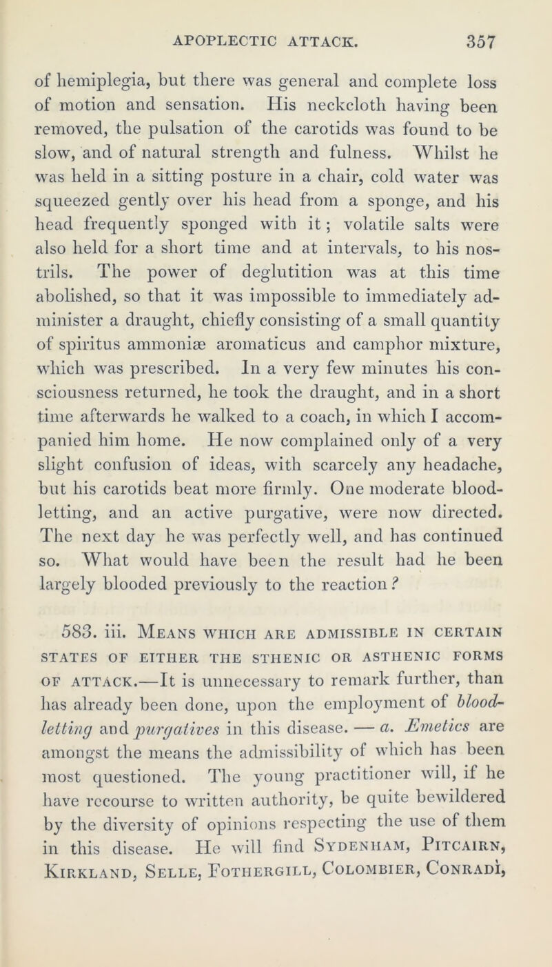 of hemiplegia, but there was general and complete loss of motion and sensation. His neckcloth having been removed, the pulsation of the carotids was found to be slow, and of natural strength and fulness. Whilst he was held in a sitting posture in a chair, cold water was squeezed gently over his head from a sponge, and his head frequently sponged with it; volatile salts were also held for a short time and at intervals, to his nos- trils. The power of deglutition was at this time abolished, so that it was impossible to immediately ad- minister a draught, chiefly consisting of a small quantity of spiritus ammoniae aromaticus and camphor mixture, which was prescribed. In a very few minutes his con- sciousness returned, he took the draught, and in a short time afterwards he walked to a coach, in which I accom- panied him home. He now complained only of a very slight confusion of ideas, with scarcely any headache, but his carotids beat more firmly. One moderate blood- letting, and an active purgative, were now directed. The next day he was perfectly well, and has continued so. What would have been the result had he been largely blooded previously to the reaction ? 583. iii. Means which are admissible in certain STATES OF EITHER THE STHENIC OR ASTHENIC FORMS of attack.—It is unnecessary to remark further, than has already been done, upon the employment of blood- letting and purgatives in this disease. — a. Emetics are amongst the means the admissibility ot which has been most questioned. The young practitioner will, if he have recourse to written authority, be quite bewildered by the diversity of opinions respecting the use of them in this disease. He will find Sydenham, Pitcairn, Kirkland, Selle, Fotiiergill, Colombier, Conradi,