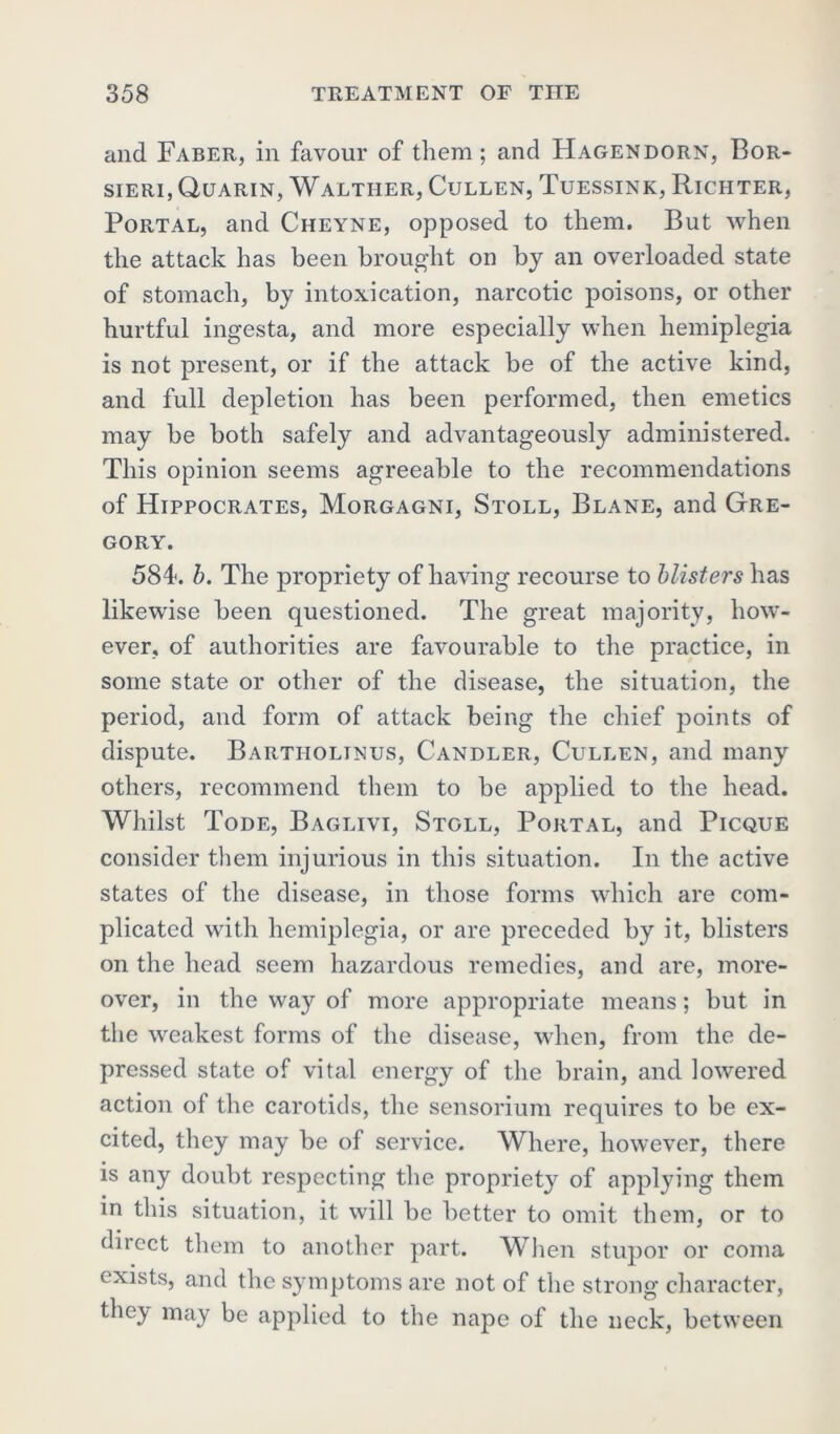 and Faber, in favour of them; and Hagendorn, Bor- sieri, Quarin, Walther, Cullen, Tuessink, Richter, Portal, and Cheyne, opposed to them. But when the attack has been brought on by an overloaded state of stomach, by intoxication, narcotic poisons, or other hurtful ingesta, and more especially when hemiplegia is not present, or if the attack be of the active kind, and full depletion has been performed, then emetics may be both safely and advantageously administered. This opinion seems agreeable to the recommendations of Hippocrates, Morgagni, Stoll, Blane, and Gre- gory. 5841. b. The propriety of having recourse to blisters has likewise been questioned. The great majority, how- ever, of authorities are favourable to the practice, in some state or other of the disease, the situation, the period, and form of attack being the chief points of dispute. Bartiiolinus, Candler, Cullen, and many others, recommend them to be applied to the head. Whilst Tode, Baglivi, Stoll, Portal, and Picque consider them injurious in this situation. In the active states of the disease, in those forms which are com- plicated with hemiplegia, or are preceded by it, blisters on the head seem hazardous remedies, and are, more- over, in the way of more appropriate means; but in the weakest forms of the disease, when, from the de- pressed state of vital energy of the brain, and lowered action of the carotids, the sensorium requires to be ex- cited, they may be of service. Where, however, there is any doubt respecting the propriety of applying them in this situation, it will be better to omit them, or to direct them to another part. When stupor or coma exists, and the symptoms are not of the strong character, the.y may be applied to the nape of the neck, between