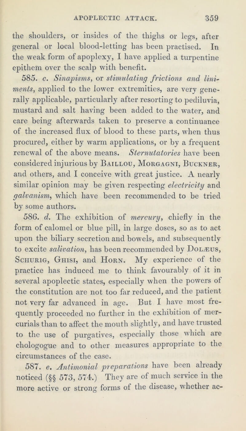 the shoulders, or insides of the thighs or legs, after general or local blood-letting has been practised. In the weak form of apoplexy, I have applied a turpentine epithein over the scalp with benefit. 585. c. Sinajnsms, or stimulating frictions and lini- ments, applied to the lower extremities, are very gene- rally applicable, particularly after resorting to pediluvia, mustard and salt having been added to the water, and care being afterwards taken to preserve a continuance of the increased flux of blood to these parts, when thus procured, either by warm applications, or by a frequent renewal of the above means. Sternutatories have been considered injurious by Baillou, Morgagni, Buckner, and others, and I conceive with great justice. A nearly similar opinion may be given respecting electricity and galvanism, which have been recommended to be tried by some authors. 586. d. The exhibition of mercury, chiefly in the form of calomel or blue pill, in large doses, so as to act upon the biliary secretion and bowels, and subsequently to excite salivation, has been recommended by Dol^eus, Sciiurig, Giiisi, and Horn. My experience of the practice has induced me to think favourably of it in several apoplectic states, especially when the powers of the constitution are not too far reduced, and the patient not very far advanced in age. But I have most fre- quently proceeded no further in the exhibition of mer- curials than to affect the mouth slightly, and have trusted to the use of purgatives, especially those which are chologogue and to other measures appropriate to the circumstances of the case. 587. e. Antimonial preparations have been already noticed (§§ 573, 574.) They are of much service in the more active or strong forms of the disease, whether ac-