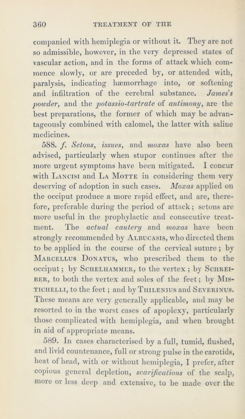 companied with hemiplegia or without it. They are not so admissible, however, in the very depressed states of vascular action, and in the forms of attack which com- mence slowly, or are preceded by, or attended with, paralysis, indicating haemorrhage into, or softening and infiltration of the cerebral substance. James's poivder, and the potassio-tartrate of antimony, are the best preparations, the former of which may be advan- tageously combined with calomel, the latter with saline medicines. 588. /. Setons, issues, and moxas have also been advised, particularly when stupor continues after the more urgent symptoms have been mitigated. I concur with Lancisi and La Motte in considering them very deserving of adoption in such cases. Moxas applied on the occiput produce a more rapid effect, and are, there- fore, preferable during the period of attack; setons are more useful in the prophylactic and consecutive treat- ment. The actual cautery and moxas have been strongly recommended by Albucasis, who directed them to be applied in the course of the cervical suture ; by Marcellus Donatus, who prescribed them to the occiput; by Sciieliiammer, to the vertex ; by Schrei- ber, to both the vertex and soles of the feet; by Mis- ticiielli, to the feet; and by Tiiilenius and Severinus. These means are very generally applicable, and may be resorted to in the worst cases of apoplexy, particularly those complicated with hemiplegia, and when brought in aid of appropriate means. 589. In cases characterised by a full, tumid, flushed, and livid countenance, full or strong pulse in the carotids, heat of head, with or without hemiplegia, I prefer, after copious general depletion, scarifications of the scalp, more or less deep and extensive, to be made over the