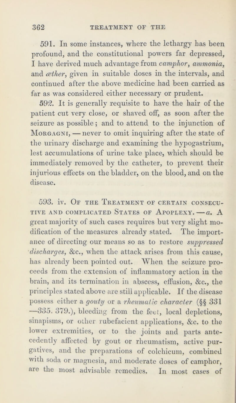 591. In some instances, where the lethargy has been profound, and the constitutional powers far depressed, I have derived much advantage from camphor, ammonia, and cether, given in suitable doses in the intervals, and continued after the above medicine had been carried as far as was considered either necessary or prudent. 592. It is generally requisite to have the hair of the patient cut very close, or shaved off, as soon after the seizure as possible; and to attend to the injunction of Morgagni, —never to omit inquiring after the state of the urinary discharge and examining the hypogastrium, lest accumulations of urine take place, which should be immediately removed by the catheter, to prevent their injurious effects on the bladder, on the blood, and on the disease. 593. iv. Of the Treatment of certain consecu- tive AND COMPLICATED STATES OF APOPLEXY. a. A great majority of such cases requires but very slight mo- dification of the measures already stated. The import- ance of directing our means so as to restore suppressed discharges, &c., when the attack arises from this cause, has already been pointed out. When the seizure pro- ceeds from the extension of inflammatory action in the brain, and its termination in abscess, effusion, &c., the principles stated above are still applicable. If the disease possess either a gouty or a rheumatic character (§§ 331 —335. 379.), bleeding from the feet, local depletions, sinapisms, or other rubefacient applications, &c. to the lower extremities, or to the joints and parts ante- cedently affected by gout or rheumatism, active pur- gatives, and the preparations of colchicum, combined with soda or magnesia, and moderate doses of camphor, aie the most advisable remedies. In most cases of