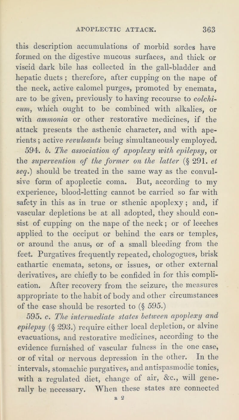this description accumulations of morbid sordes have formed on the digestive mucous surfaces, and thick or viscid dark bile has collected in the gall-bladder and hepatic ducts ; therefore, after cupping on the nape of the neck, active calomel purges, promoted by enemata, are to be given, previously to having recourse to colchi- cum, which ought to be combined with alkalies, or with ammonia or other restorative medicines, if the attack presents the asthenic character, and with ape- rients ; active revulsants being simultaneously employed. 594. b. The association of apoplexy with epilepsy, or the supervention of the former on the latter (§ 291. et seq.) should be treated in the same way as the convul- sive form of apoplectic coma. But, according to m}r experience, blood-letting cannot be carried so far with safety in this as in true or sthenic apoplexy ; and, if vascular depletions be at all adopted, they should con- sist of cupping on the nape of the neck; or of leeches applied to the occiput or behind the ears or temples, or around the anus, or of a small bleeding from the feet. Purgatives frequently repeated, chologogues, brisk cathartic enemata, setons, or issues, or other external derivatives, are chiefly to be confided in for this compli- cation. After recovery from the seizure, the measures appropriate to the habit of body and other circumstances of the case should be resorted to (§ 595.) 595. c. The intermediate states between apoplexy and epilepsy (§ 298.) require either local depletion, or alvine evacuations, and restorative medicines, according to the evidence furnished of vascular fulness in the one case, or of vital or nervous depression in the other. In the intervals, stomachic purgatives, and antispasmodic tonics, with a regulated diet, change of air, &c., will gene- rally be necessary. When these states are connected