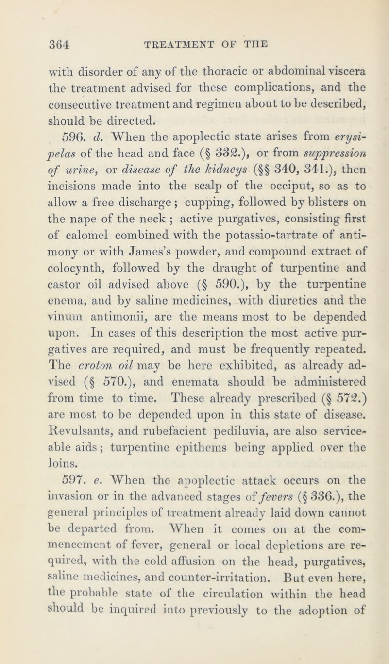 with disorder of any of the thoracic or abdominal viscera the treatment advised for these complications, and the consecutive treatment and regimen about to be described, should be directed. 596. d. When the apoplectic state arises from erysi- pelas of the head and face (§ 332.), or from suppression of urine, or disease of the kidneys (§§ 340, 341.), then incisions made into the scalp of the occiput, so as to allow a free discharge ; cupping, followed by blisters on the nape of the neck ; active purgatives, consisting first of calomel combined with the potassio-tartrate of anti- mony or with James’s powder, and compound extract of colocynth, followed by the draught of turpentine and castor oil advised above (§ 590.), by the turpentine enema, and by saline medicines, with diuretics and the vinum antimonii, are the means most to be depended upon. In cases of this description the most active pur- gatives are required, and must be frequently repeated. The croton oil may be here exhibited, as already ad- vised (§ 570.), and enemata should be administered from time to time. These already prescribed (§ 572.) are most to be depended upon in this state of disease, llevulsants, and rubefacient pediluvia, are also service- able aids; turpentine epithems being applied over the loins. 597. e. When the apoplectic attack occurs on the invasion or in the advanced stages of fevers (§ 336.), the general principles of treatment already laid down cannot be departed from. AVhen it comes on at the com- mencement of fever, general or local depletions are re- quired, with the cold affusion on the head, purgatives, saline medicines, and counter-irritation. But even here, the probable state of the circulation within the head should be inquired into previously to the adoption of