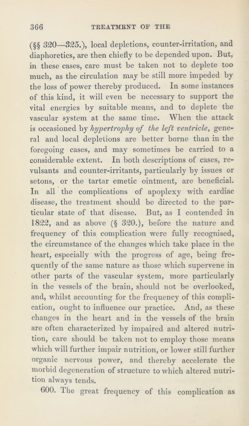 (§§ 320—325.), local depletions, counter-irritation, and diaphoretics, are then chiefly to be depended upon. But, in these cases, care must he taken not to deplete too much, as the circulation may he still more impeded hy the loss of power thereby produced. In some instances of this kind, it will even he necessary to support the vital energies hy suitable means, and to deplete the vascular system at the same time. When the attack is occasioned hy hypertrophy of the left ventricle, gene- ral and local depletions are better borne than in the foregoing cases, and may sometimes be carried to a considerable extent. In both descriptions of cases, re- vulsants and counter-irritants, particularly by issues or setons, or the tartar emetic ointment, are beneficial. In all the complications of apoplexy with cardiac disease, the treatment should be directed to the par- ticular state of that disease. But, as I contended in 1822, and as above (§ 320.), before the nature and frequency of this complication were fully recognised, the circumstance of the changes which take place in the heart, especially with the progress of age, being fre- quently of the same nature as those which supervene in other parts of the vascular system, more particularly in the vessels of the brain, should not be overlooked, and, whilst accounting for the frequency of this compli- cation, ought to influence our practice. And, as these changes in the heart and in the vessels of the brain are often characterized by impaired and altered nutri- tion, care should be taken not to employ those means which will further impair nutrition, or lower still further organic nervous power, and thereby accelerate the morbid degeneration of structure to which altered nutri- tion always tends. 600. The great frequency of this complication as