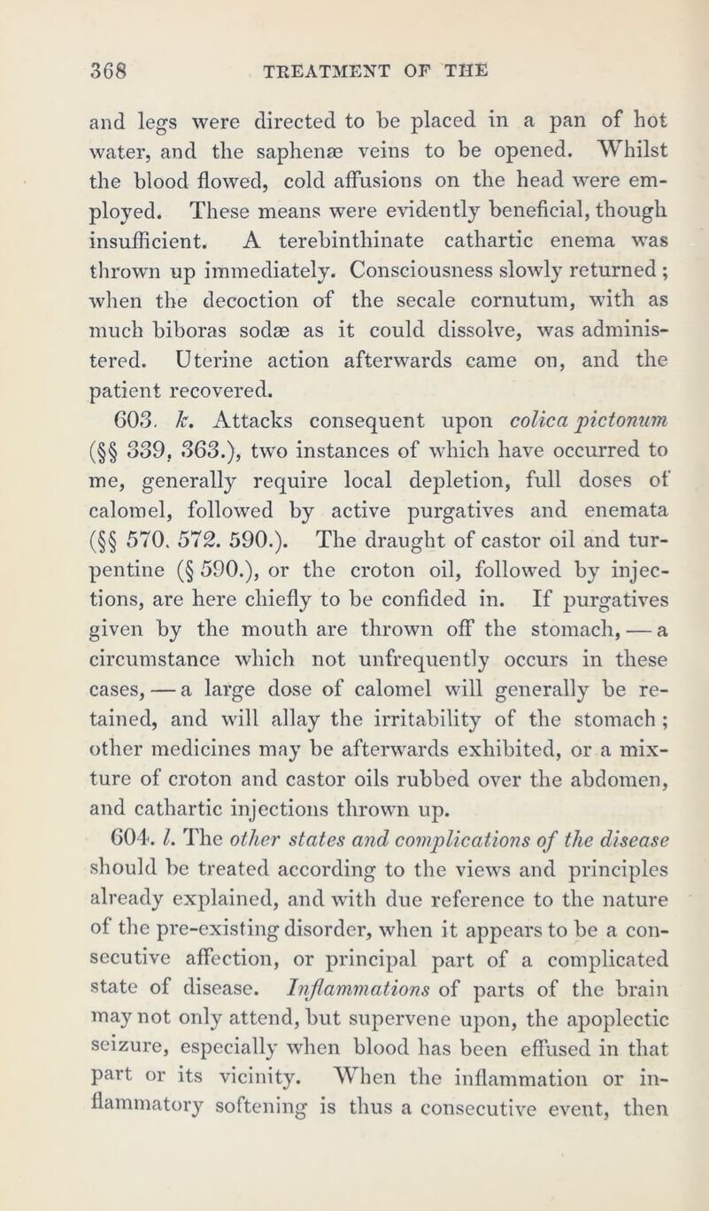 and legs were directed to be placed in a pan of hot water, and the saphenae veins to be opened. Whilst the blood flowed, cold affusions on the head were em- ployed. These means were evidently beneficial, though insufficient. A terebinthinate cathartic enema was thrown up immediately. Consciousness slowly returned ; when the decoction of the secale cornutum, with as much biboras sodae as it could dissolve, was adminis- tered. Uterine action afterwards came on, and the patient recovered. 603. Jc. Attacks consequent upon colic a pictonum (§§ 339, 363.), two instances of which have occurred to me, generally require local depletion, full doses of calomel, followed by active purgatives and enemata (§§ 570. 572. 590.). The draught of castor oil and tur- pentine (§ 590.), or the croton oil, followed by injec- tions, are here chiefly to be confided in. If purgatives given by the mouth are thrown off the stomach, — a circumstance which not unfrequently occurs in these cases, — a large dose of calomel will generally be re- tained, and will allay the irritability of the stomach ; other medicines may be afterwards exhibited, or a mix- ture of croton and castor oils rubbed over the abdomen, and cathartic injections thrown up. 604. 1. The other states and complications of the disease should be treated according to the views and principles already explained, and with due reference to the nature of the pre-existing disorder, when it appears to be a con- secutive affection, or principal part of a complicated state of disease. Inflammations of parts of the brain may not only attend, but supervene upon, the apoplectic seizure, especially when blood has been effused in that part or its vicinity. When the inflammation or in- flammatory softening is thus a consecutive event, then