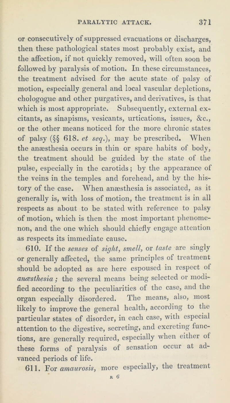 or consecutively of suppressed evacuations or discharges, then these pathological states most probably exist, and the affection, if not quickly removed, will often soon be followed by paralysis of motion. In these circumstances, the treatment advised for the acute state of palsy of motion, especially general and local vascular depletions, chologogue and other purgatives, and derivatives, is that which is most appropriate. Subsequently, external ex- citants, as sinapisms, vesicants, urtications, issues, &c., or the other means noticed for the more chronic states of palsy (§§ 618. et seq.), may be prescribed. When the anaesthesia occurs in thin or spare habits of body, the treatment should be guided by the state of the pulse, especially in the carotids; by the appearance of the veins in the temples and forehead, and by the his- tory of the case. When anaesthesia is associated, as it generally is, with loss of motion, the treatment is in all respects as about to be stated with reference to palsy of motion, which is then the most important phenome- non, and the one which should chiefly engage attention as respects its immediate cause. 610. If the senses of sight, smell, or taste are singly or generally affected, the same principles of treatment should be adopted as are here espoused in respect of anaesthesia ; the several means being selected or modi- fied according to the peculiarities of the case, and the organ especially disordered. The means, also, most likely to improve the general health, according to the particular states of disorder, in each case, with especial attention to the digestive, secreting, and excreting func- tions, are generally required, especially when either of these forms of paralysis of sensation occui at ad- vanced periods of life. 611. For amaurosis, more especially, the treatment