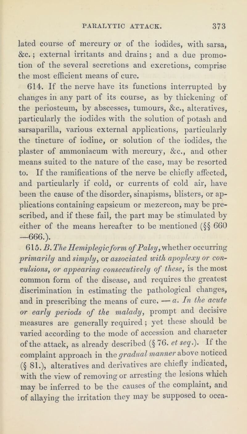 lated course of mercury or of the iodides, with sarsa, &c.; external irritants and drains ; and a due promo- tion of the several secretions and excretions, comprise the most efficient means of cure. 614. If the nerve have its functions interrupted by changes in any part of its course, as by thickening of the periosteum, by abscesses, tumours, &c., alteratives, particularly the iodides with the solution of potash and sarsaparilla, various external applications, particularly the tincture of iodine, or solution of the iodides, the plaster of ammoniacum with mercury, &c., and other means suited to the nature of the case, may be resorted to. If the ramifications of the nerve be chiefly affected, and particularly if cold, or currents of cold air, have been the cause of the disorder, sinapisms, blisters, or ap- plications containing capsicum or mezereon, may be pre- scribed, and if these fail, the part may be stimulated by either of the means hereafter to be mentioned (§§ 660 —666.). 615. B. The Hemiplegic form of Palsy, whether occurring primarily and simqily, or associated with apoplexy or con- vulsions, or appearing consecutively of these, is the most common form of the disease, and requires the greatest discrimination in estimating the pathological changes, and in prescribing the means of cure. — a. In the acute or early periods of the malady, prompt and decisive measures are generally required ; yet these should be varied according to the mode of accession and character of the attack, as already described (§ <6. et seq.). If the complaint approach in the gradual manner above noticed (§ 81.), alteratives and derivatives are chiefly indicated, with the view of removing or arresting the lesions which may be inferred to be the causes ol the complaint, and of allaying the irritation they may be supposed to occa-