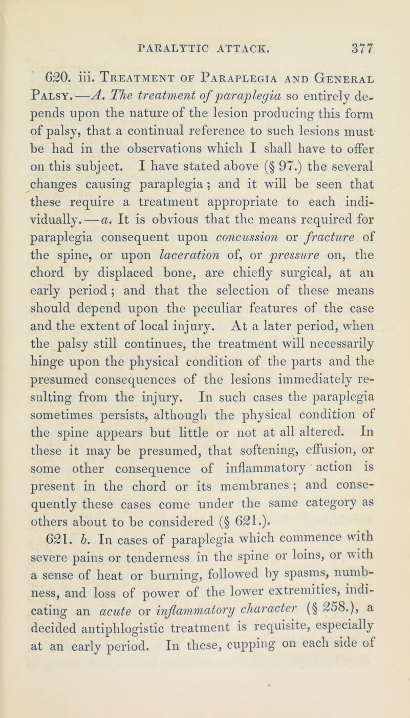 620. iii. Treatment of Paraplegia and General Palsy.—A. The treatment of paraplegia so entirely de- pends upon the nature of the lesion producing this form of palsy, that a continual reference to such lesions must be had in the observations which I shall have to offer on this subject. I have stated above (§ 97.) the several changes causing paraplegia; and it will be seen that these require a treatment appropriate to each indi- vidually.— a. It is obvious that the means required for paraplegia consequent upon concussion or fracture of the spine, or upon laceration of, or pressure on, the chord by displaced bone, are chiefly surgical, at an early period ; and that the selection of these means should depend upon the peculiar features of the case and the extent of local injury. At a later period, when the palsy still continues, the treatment will necessarily hinge upon the physical condition of the parts and the presumed consequences of the lesions immediately re- sulting from the injury. In such cases the paraplegia sometimes persists, although the physical condition of the spine appears but little or not at all altered. In these it may be presumed, that softening, effusion, or some other consequence of inflammatory action is present in the chord or its membranes ; and conse- quently these cases come under the same category as others about to be considered (§ 621.). 621. b. In cases of paraplegia which commence with severe pains or tenderness in the spine or loins, or with a sense of heat or burning, followed by spasms, numb- ness, and loss of power of the lower extremities, indi- cating an acute or inflammatory character (§ 2o8.), a decided antiphlogistic treatment is requisite, especially at an early period. In these, cupping on each side of