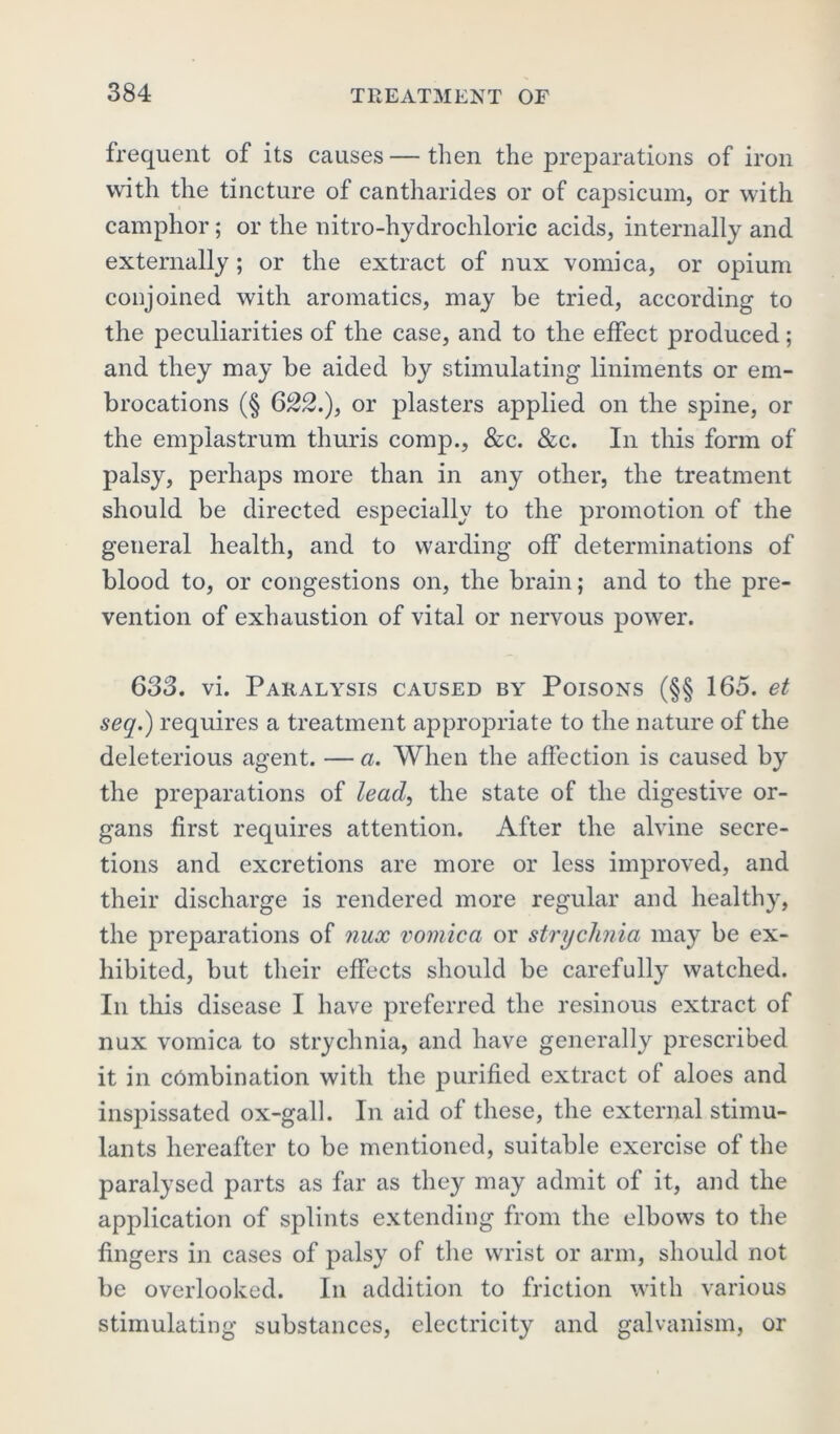 frequent of its causes — then the preparations of iron with the tincture of cantharides or of capsicum, or with camphor; or the nitro-hydrochloric acids, internally and externally; or the extract of nux vomica, or opium conjoined with aromatics, may be tried, according to the peculiarities of the case, and to the effect produced; and they may be aided by stimulating liniments or em- brocations (§ 622.), or plasters applied on the spine, or the emplastrum thuris comp., &c. &c. In this form of palsy, perhaps more than in any other, the treatment should be directed especially to the promotion of the general health, and to warding off determinations of blood to, or congestions on, the brain; and to the pre- vention of exhaustion of vital or nervous powder. 633. vi. Paralysis caused by Poisons (§§ 165. et seq.) requires a treatment appropriate to the nature of the deleterious agent. — a. When the affection is caused by the preparations of lead, the state of the digestive or- gans first requires attention. After the alvine secre- tions and excretions are more or less improved, and their discharge is rendered more regular and healthy, the preparations of nux vomica or strychnia may be ex- hibited, but their effects should be carefully watched. In this disease I have preferred the resinous extract of nux vomica to strychnia, and have generally prescribed it in combination with the purified extract of aloes and inspissated ox-gall. In aid of these, the external stimu- lants hereafter to be mentioned, suitable exercise of the paralysed parts as far as they may admit of it, and the application of splints extending from the elbows to the fingers in cases of palsy of the wrist or arm, should not be overlooked. In addition to friction with various stimulating substances, electricity and galvanism, or